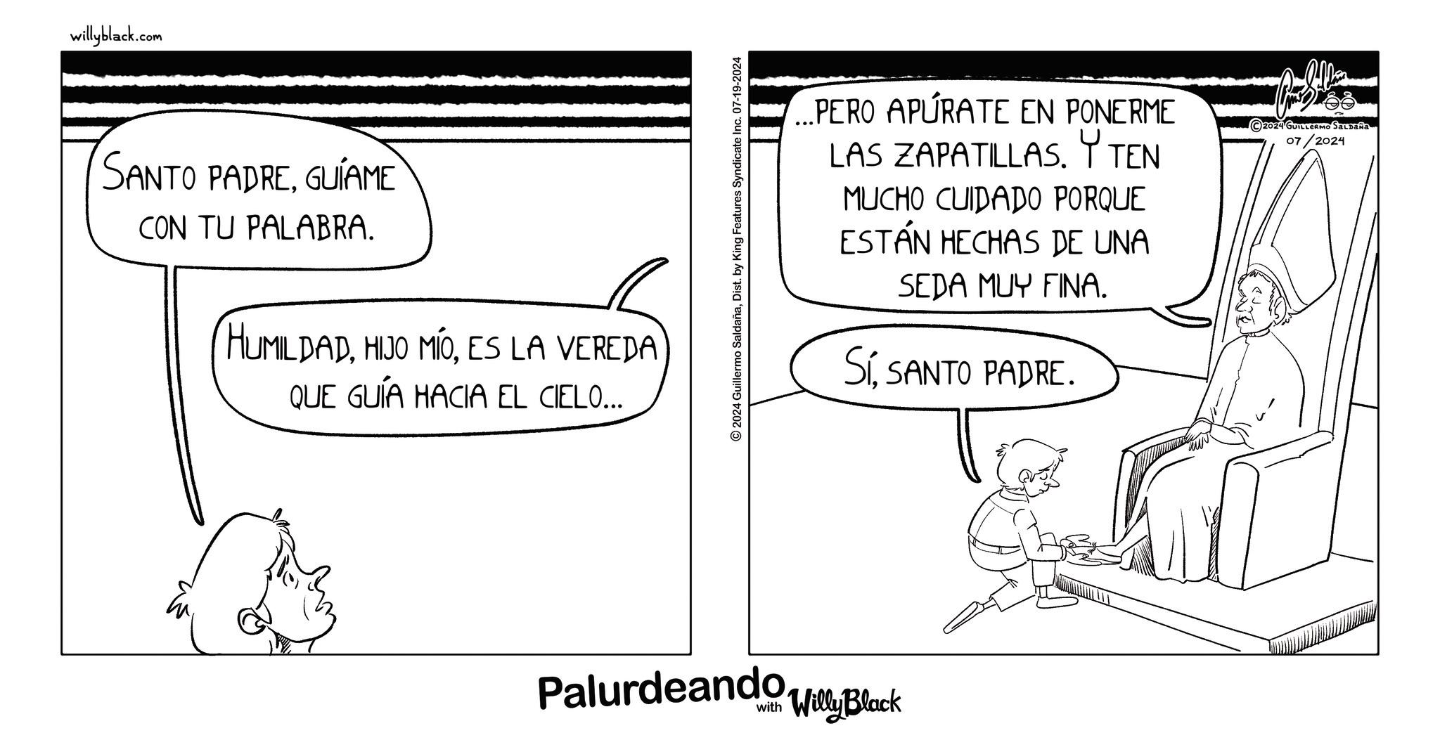 Monochrome OCR: willyblack.com SANTO PADREGUÍAME CON TU PALABRA. (HUMILDADES LA VEREDA QUE GUÍA HACIA EL CIELO... 2024 Guillermo SaldañaDist. by King Features Syndicate Inc. 07-19-2024 ...PERO APURATE EN PONERME LAS ZAPATILLAS. Y TEN MUCHO CUIDADO PORQUE HECHAS DE UNA ESTÁN SEDA MUY FINA. SíSANTO PADRE. 2024 GUILLERMO SALDAÑA 07/2024 PalurdeandollyBlock www willyblack.com SANTO PADREGUÍAME CON TU PALABRA . ( HUMILDADHIJO MÍOES LA VEREDA QUE GUÍA HACIA EL CIELO ... 2024 Guillermo SaldañaDist . by King Features Syndicate Inc. 07-19-2024 ... PERO APURATE EN PONERME LAS ZAPATILLAS . Y TEN MUCHO CUIDADO PORQUE HECHAS DE UNA ESTÁN SEDA MUY FINA . SíSANTO PADRE . 2024 GUILLERMO SALDAÑA 07/2024 PalurdeandollyBlock www