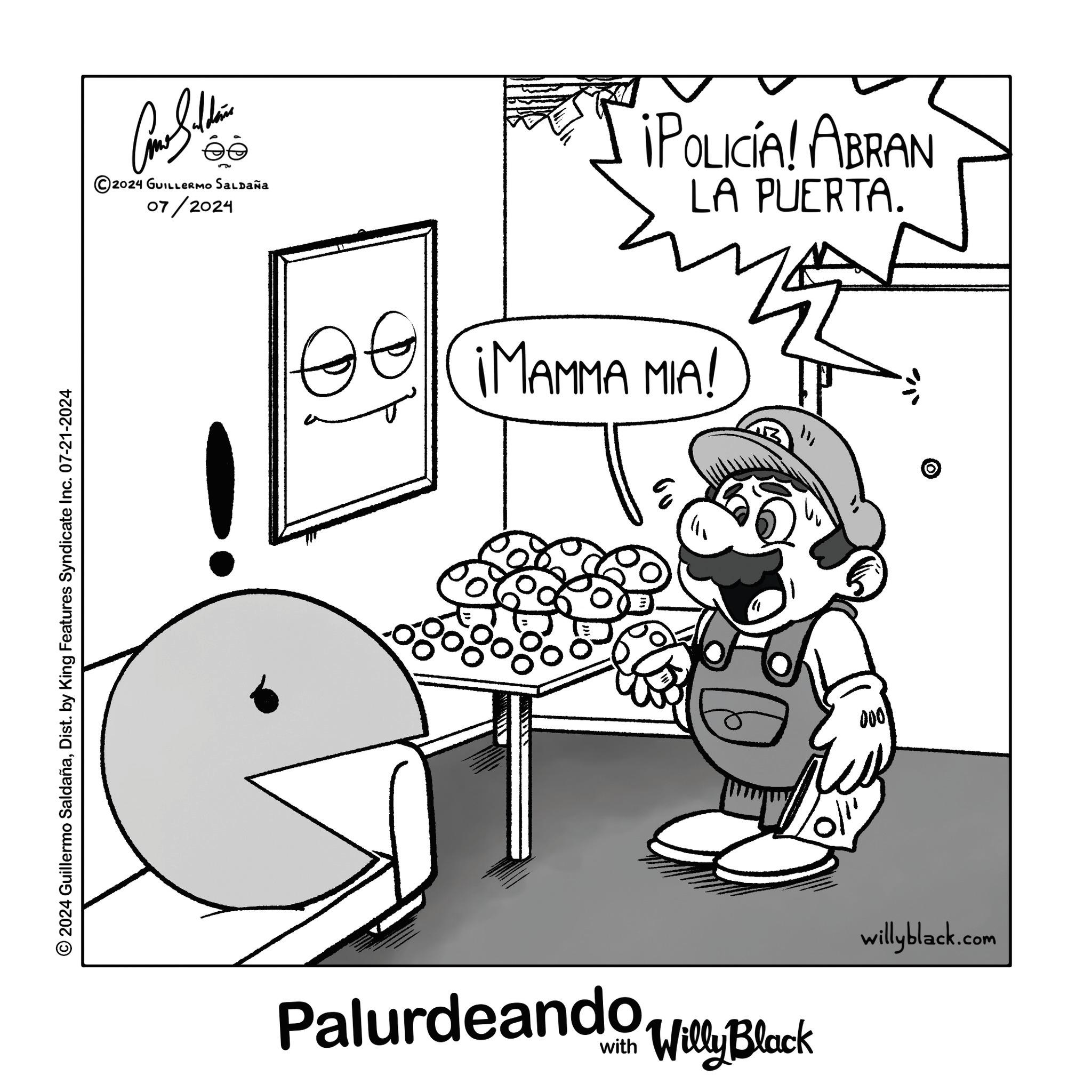 Font OCR: 2024 Guillermo SaldañaDist. by King Features Syndicate Inc. 07-21-2024 ée 5 ©2024 GUILLERMO SALDAÑA 07/2024 ¡POLICÍA! ABRAN LA PUERTA. IMAMMA MIA! 000 willyblack.com Palurdeando Villy Block 2024 Guillermo SaldañaDist . by King Features Syndicate Inc. 07-21-2024 ée 5 © 2024 GUILLERMO SALDAÑA 07/2024 ¡ POLICÍA ! ABRAN LA PUERTA . IMAMMA MIA ! 000 willyblack.com Palurdeando Villy Block