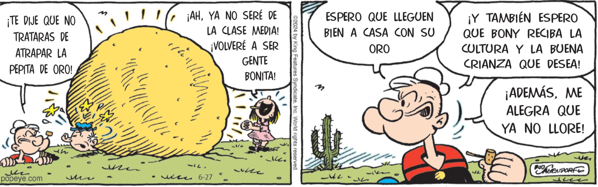 Fiction OCR: ¡TE DIJE QUE NO TRATARAS DE ATRAPAR LA PEPITA DE ORO! ¡AHYA NO SERÉ DE LA CLASE MEDIA! ¡VOLVERÉ A SER GENTE BONITA! ? popeye.com Me ©2024 by King Features SyndicateInc. World rights reserved. -use 6-27 O ESPERO QUE LLEGUEN BIEN A CASA CON SU ORO ¡Y TAMBIÉN ESPERO QUE BONY RECIBA LA CULTURA Y LA BUENA CRIANZA QUE DESEA! ¡ADEMÁSME ALEGRA QUE YA NO LLORE! 32 0 AGENDORFF ?? ¡ TE DIJE QUE NO TRATARAS DE ATRAPAR LA PEPITA DE ORO ! ¡ AHYA NO SERÉ DE LA CLASE MEDIA ! ¡ VOLVERÉ A SER GENTE BONITA ! ? popeye.com Me © 2024 by King Features SyndicateInc. World rights reserved . -use 6-27 O ESPERO QUE LLEGUEN BIEN A CASA CON SU ORO ¡ Y TAMBIÉN ESPERO QUE BONY RECIBA LA CULTURA Y LA BUENA CRIANZA QUE DESEA ! ¡ ADEMÁSME ALEGRA QUE YA NO LLORE ! 32 0 AGENDORFF ??