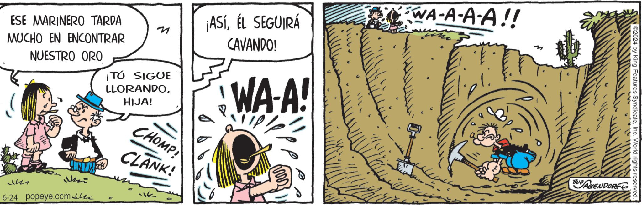 Comic book OCR: 11223 ESE MARINERO TARDA MUCHO EN ENCONTRAR NUESTRO ORO ¡TÚ SIGUE LLORANDOHIJA! CHOMP CLANK! ¡ASÍÉL SEGUIRÁ CAVANDO! WA-A! ?? Mei 6-24 popeye.com C WA-A-A-A!! 2024 by King Features SyndicateInc. World rights reserved. BUDAGENDORF 11223 ESE MARINERO TARDA MUCHO EN ENCONTRAR NUESTRO ORO ¡ TÚ SIGUE LLORANDOHIJA ! CHOMP CLANK ! ¡ ASÍÉL SEGUIRÁ CAVANDO ! WA - A ! ?? Mei 6-24 popeye.com C WA - A - A - A !! 2024 by King Features SyndicateInc. World rights reserved . BUDAGENDORF