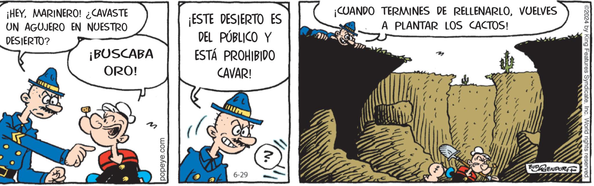 Fictional character OCR: ¡HEYMARINERO! ¿CAVASTE UN AGUJERO EN NUESTRO DESIERTO? ¡BUSCABA ORO! 5 M popeye.com ¡ESTE DESIERTO ES DEL PÚBLICO Y ESTÁ PROHIBIDO CAVAR! ? 6-29 ? ¡CUANDO TERMINES DE RELLENARLOVUELVES A PLANTAR LOS CACTOS! ©2024 by King Features SyndicateInc. World rights reserved. BUDAGENDORFE ¡ HEYMARINERO ! ¿ CAVASTE UN AGUJERO EN NUESTRO DESIERTO ? ¡ BUSCABA ORO ! 5 M popeye.com ¡ ESTE DESIERTO ES DEL PÚBLICO Y ESTÁ PROHIBIDO CAVAR ! ? 6-29 ? ¡ CUANDO TERMINES DE RELLENARLOVUELVES A PLANTAR LOS CACTOS ! © 2024 by King Features SyndicateInc. World rights reserved . BUDAGENDORFE