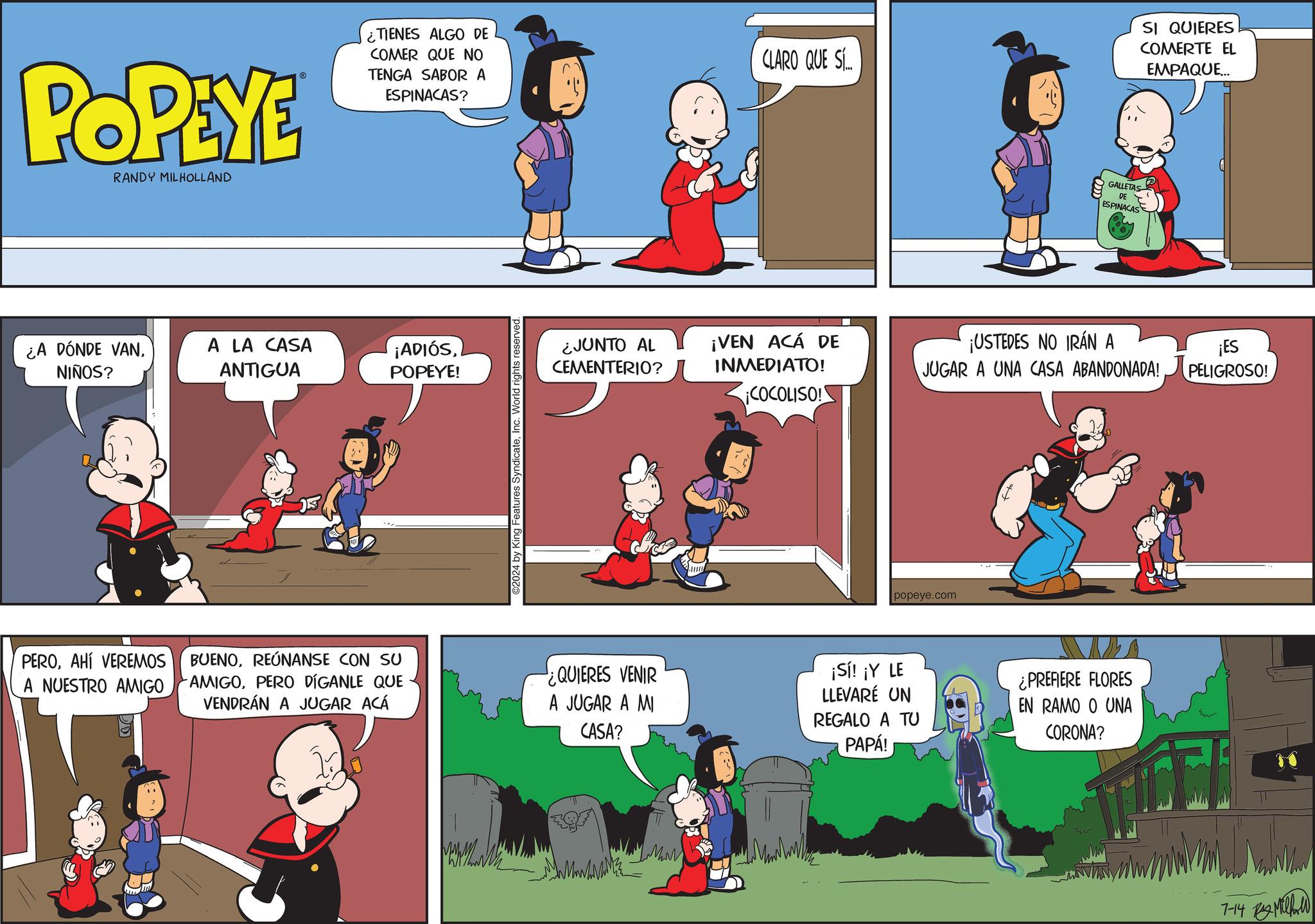 Font OCR: POPEYE RANDY MILHOLLAND ¿TIENES ALGO DE COMER QUE NO TENGA SABOR A ESPINACAS? CLARO QUE S... SI QUIERES COMERTE EL EMPAQUE... ¿A DÓNDE VANNIÑOS? A LA CASA ANTIGUA ¡ADIÓSPOPEYE! PEROAHÍ VEREMOS A NUESTRO AMIGO BUENOREÚNANSE CON SU AMIGOPERO DÍGANLE QUE VENDRÁN A JUGAR ACÁ 02024 by King Features indicateInc. World rights reserved. ¿JUNTO AL CEMENTERIO? GALLETAS DE ESPINACAS ¡VEN ACÁ DE INMEDIATO! ¡USTEDES NO IRÁN A JUGAR A UNA CASA ABANDONADA! ¡ES PELIGROSO! ¡COCOLISO! popeye.com ¿QUIERES VENIR A JUGAR A MI CASA? ¡Sí! ¡Y LE LLEVARÉ UN REGALO A TU PAPÁ! ¿PREFIERE FLORES EN RAMO O UNA CORONA? 7-14 ???? POPEYE RANDY MILHOLLAND ¿ TIENES ALGO DE COMER QUE NO TENGA SABOR A ESPINACAS ? CLARO QUE S ... SI QUIERES COMERTE EL EMPAQUE ... ¿ A DÓNDE VANNIÑOS ? A LA CASA ANTIGUA ¡ ADIÓSPOPEYE ! PEROAHÍ VEREMOS A NUESTRO AMIGO BUENOREÚNANSE CON SU AMIGOPERO DÍGANLE QUE VENDRÁN A JUGAR ACÁ 02024 by King Features indicateInc. World rights reserved . ¿ JUNTO AL CEMENTERIO ? GALLETAS DE ESPINACAS ¡ VEN ACÁ DE INMEDIATO ! ¡ USTEDES NO IRÁN A JUGAR A UNA CASA ABANDONADA ! ¡ ES PELIGROSO ! ¡ COCOLISO ! popeye.com ¿ QUIERES VENIR A JUGAR A MI CASA ? ¡ Sí ! ¡ Y LE LLEVARÉ UN REGALO A TU PAPÁ ! ¿ PREFIERE FLORES EN RAMO O UNA CORONA ? 7-14 ????