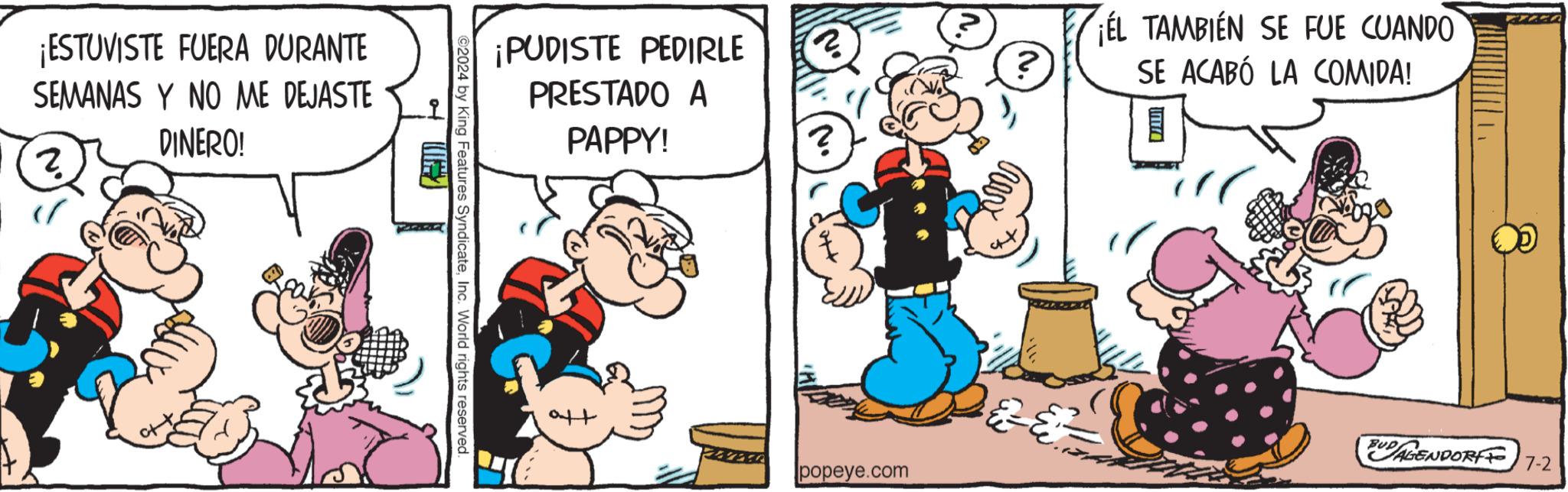 Pleased OCR: ¡ESTUVISTE FUERA DURANTE SEMANAS Y NO ME DEJASTE (? ? DINERO! ¡PUDISTE PEDIRLE PRESTADO A PAPPY! ©2024 by King Features SyndicateInc. World rights reserved. ? ? ? ? ¡EL TAMBIÉN SE FUE CUANDO SE ACABÓ LA COMIDA! BUDAGENDORF 7-2 popeye.com ¡ ESTUVISTE FUERA DURANTE SEMANAS Y NO ME DEJASTE ( ? ? DINERO ! ¡ PUDISTE PEDIRLE PRESTADO A PAPPY ! © 2024 by King Features SyndicateInc. World rights reserved . ? ? ? ? ¡ EL TAMBIÉN SE FUE CUANDO SE ACABÓ LA COMIDA ! BUDAGENDORF 7-2 popeye.com
