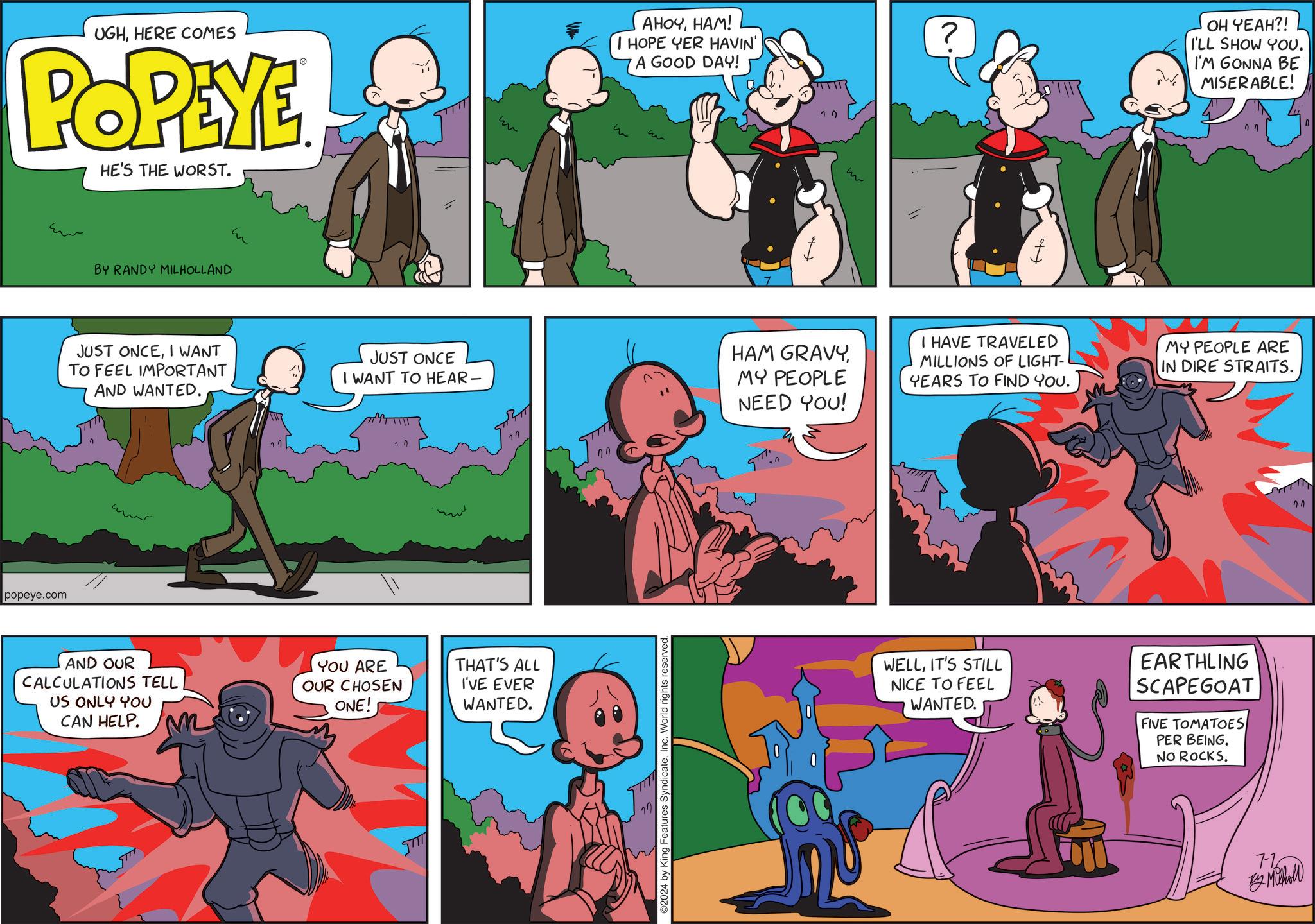 Fiction OCR: UGHHERE COMES POPEYE HE'S THE WORST. popeye.com BY RANDY MILHOLLAND JUST ONCEI WANT TO FEEL IMPORTANT AND WANTED. ?? AND OUR CALCULATIONS TELL US ONLY YOU CAN HELP. JUST ONCE w AHOYHAM! I HOPE YER HAVIN' A GOOD DAY! ? OH YEAH?! I'LL SHOW YOU. I'M GONNA BE MISERABLE! HAM GRAVYI HAVE TRAVELED MILLIONS OF LIGHT- YEARS TO FIND YOU. MY PEOPLE ARE IN DIRE STRAITS. I WANT TO HEAR- MY PEOPLE NEED YOU! YOU ARE OUR CHOSEN ONE! THAT'S ALL I'VE EVER WANTED. ????? ©2024 by King Features SyndicateInc. World rights reserved. WELLIT'S STILL NICE TO FEEL WANTED. EARTHLING SCAPEGOAT FIVE TOMATOES PER BEING. NO ROCKS. 7-76 By Mohol 27 UGHHERE COMES POPEYE HE'S THE WORST . popeye.com BY RANDY MILHOLLAND JUST ONCEI WANT TO FEEL IMPORTANT AND WANTED . ?? AND OUR CALCULATIONS TELL US ONLY YOU CAN HELP . JUST ONCE w AHOYHAM ! I HOPE YER HAVIN ' A GOOD DAY ! ? OH YEAH ?! I'LL SHOW YOU . I'M GONNA BE MISERABLE ! HAM GRAVYI HAVE TRAVELED MILLIONS OF LIGHT- YEARS TO FIND YOU . MY PEOPLE ARE IN DIRE STRAITS . I WANT TO HEAR- MY PEOPLE NEED YOU ! YOU ARE OUR CHOSEN ONE ! THAT'S ALL I'VE EVER WANTED . ????? © 2024 by King Features SyndicateInc. World rights reserved . WELLIT'S STILL NICE TO FEEL WANTED . EARTHLING SCAPEGOAT FIVE TOMATOES PER BEING . NO ROCKS . 7-76 By Mohol 27