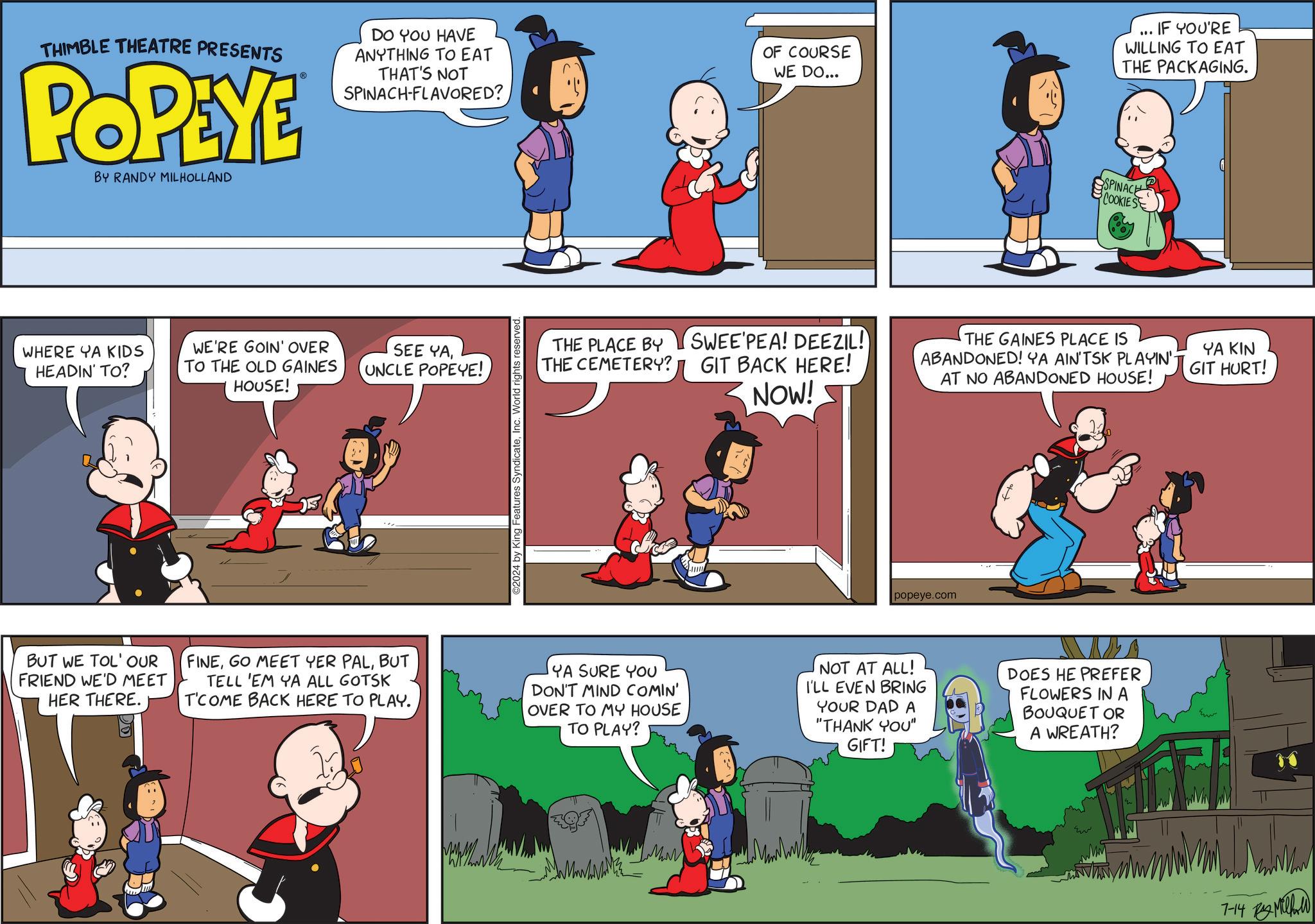 Rectangle OCR: IF YOU'RE THIMBLE THEATRE PRESENTS POPEYE BY RANDY MILHOLLAND DO YOU HAVE ANYTHING TO EAT THAT'S NOT SPINACH-FLAVORED? OF COURSE WE DO... " WILLING TO EAT THE PACKAGING. SPINACE COOKIES WHERE YA KIDS HEADIN' TO? WE'RE GOIN' OVER TO THE OLD GAINES HOUSE! SEE YAUNCLE POPEYE! BUT WE TOL' OUR FRIEND WE'D MEET HER THERE. 2024 by King Features SyndicateInc. World rights reserved. THE PLACE BY THE CEMETERY? SWEE PEA! DEEZIL! GIT BACK HERE! NOW! THE GAINES PLACE IS ABANDONED! YA AIN'TSK PLAYIN' AT NO ABANDONED HOUSE! YA KIN GIT HURT! popeye.com FINEBUT TELL 'EM YA ALL GOTSK T'COME BACK HERE TO PLAY. YA SURE YOU DON'T MIND COMIN' OVER TO MY HOUSE TO PLAY? NOT AT ALL! I'LL EVEN BRING YOUR DAD A "THANK YOU" GIFT! DOES HE PREFER FLOWERS IN A BOUQUET OR A WREATH? 7-14 M IF YOU'RE THIMBLE THEATRE PRESENTS POPEYE BY RANDY MILHOLLAND DO YOU HAVE ANYTHING TO EAT THAT'S NOT SPINACH - FLAVORED ? OF COURSE WE DO ... " WILLING TO EAT THE PACKAGING . SPINACE COOKIES WHERE YA KIDS HEADIN ' TO ? WE'RE GOIN ' OVER TO THE OLD GAINES HOUSE ! SEE YAUNCLE POPEYE ! BUT WE TOL ' OUR FRIEND WE'D MEET HER THERE . 2024 by King Features SyndicateInc. World rights reserved . THE PLACE BY THE CEMETERY ? SWEE PEA ! DEEZIL ! GIT BACK HERE ! NOW ! THE GAINES PLACE IS ABANDONED ! YA AIN'TSK PLAYIN ' AT NO ABANDONED HOUSE ! YA KIN GIT HURT ! popeye.com FINEGO MEET YER PALBUT TELL ' EM YA ALL GOTSK T'COME BACK HERE TO PLAY . YA SURE YOU DON'T MIND COMIN ' OVER TO MY HOUSE TO PLAY ? NOT AT ALL ! I'LL EVEN BRING YOUR DAD A " THANK YOU " GIFT ! DOES HE PREFER FLOWERS IN A BOUQUET OR A WREATH ? 7-14 M