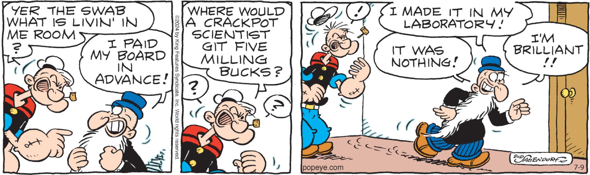 Art OCR: YER THE SWAB WHAT IS LIVIN' IN ME ROOM I PAID MY BOARD IN ADVANCE! WHERE WOULD A CRACKPOT SCIENTIST ? GIT FIVE MILLING BUCKS? I MADE IT IN MY LABORATORY! IT WAS NOTHING! I'M BRILLIANT !! 2024 by King Features SyndicateInc. World rights reserved. popeye.com BUDAGENDORF 7-9 YER THE SWAB WHAT IS LIVIN ' IN ME ROOM I PAID MY BOARD IN ADVANCE ! WHERE WOULD A CRACKPOT SCIENTIST ? GIT FIVE MILLING BUCKS ? I MADE IT IN MY LABORATORY ! IT WAS NOTHING ! I'M BRILLIANT !! 2024 by King Features SyndicateInc. World rights reserved . popeye.com BUDAGENDORF 7-9