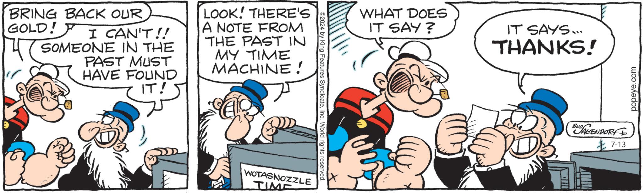 Art OCR: BRING BACK OUR GOLD! I CAN'T!! SOMEONE IN THE PAST MUST HAVE FOUND IT! LOOK! THERE'S A NOTE FROM THE PAST IN MY TIME MACHINE! WOTASNOZZLE TIME 2024 by King Features SyndicateInc. World rights reserved. WHAT DOES IT SAY? IT SAYS... THANKS! BUDAGENDORF 7-13 popeye.com BRING BACK OUR GOLD ! I CAN'T !! SOMEONE IN THE PAST MUST HAVE FOUND IT ! LOOK ! THERE'S A NOTE FROM THE PAST IN MY TIME MACHINE ! WOTASNOZZLE TIME 2024 by King Features SyndicateInc. World rights reserved . WHAT DOES IT SAY ? IT SAYS ... THANKS ! BUDAGENDORF 7-13 popeye.com
