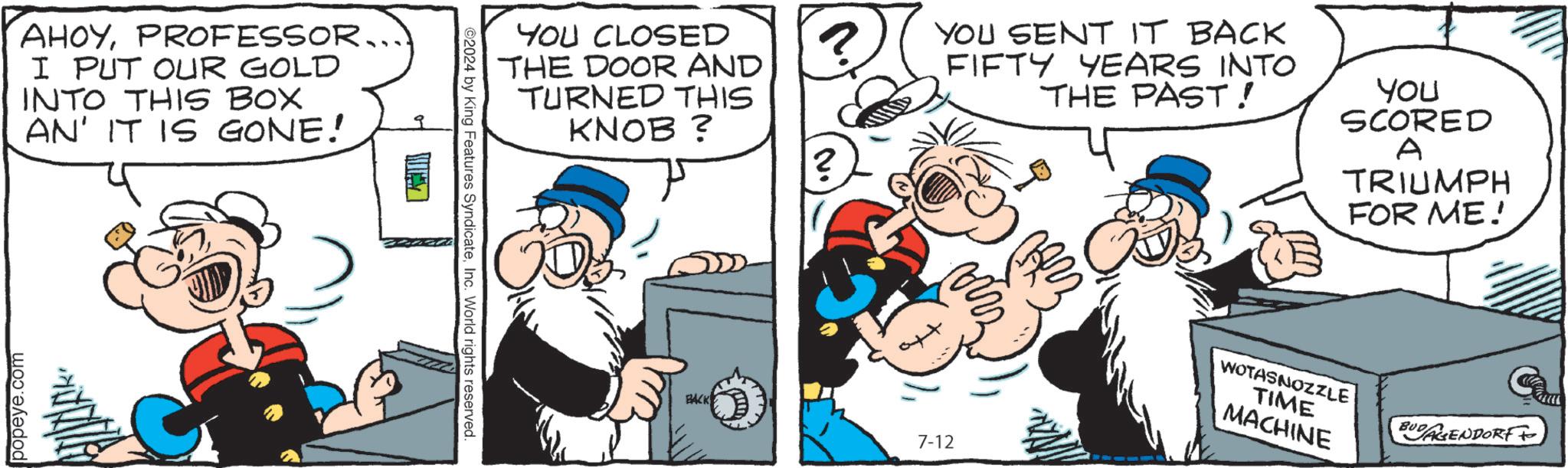 Rectangle OCR: AHOYPROFESSOR.. I PUT OUR GOLD INTO THIS BOX AN' IT IS GONE! popeye.com ©2024 by King Features SyndicateInc. World rights reserved. YOU CLOSED THE DOOR AND TURNED THIS KNOB ? YOU SENT IT BACK FIFTY YEARS INTO THE PAST! You SCORED A TRIUMPH FOR ME! BACK 7-12 WOTASNOZZLE TIME MACHINE BUDAGENDORF AHOYPROFESSOR .. I PUT OUR GOLD INTO THIS BOX AN ' IT IS GONE ! popeye.com © 2024 by King Features SyndicateInc. World rights reserved . YOU CLOSED THE DOOR AND TURNED THIS KNOB ? YOU SENT IT BACK FIFTY YEARS INTO THE PAST ! You SCORED A TRIUMPH FOR ME ! BACK 7-12 WOTASNOZZLE TIME MACHINE BUDAGENDORF