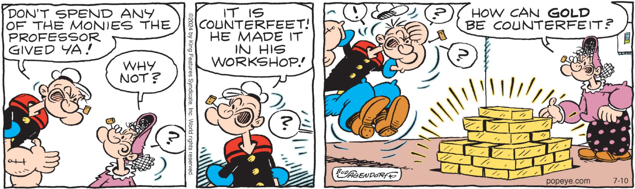 Font OCR: ?! IT IS COUNTERFEET! HE MADE IT IN HIS WORKSHOP! HOW CAN GOLD BE COUNTERFEIT? ©2024 by King Features SyndicateInc. World rights reserved. DON'T SPEND ANY OF THE MONIES THE PROFESSOR GIVED YA! WHY NOT? ? M. BUDAGENDORF popeye.com 7-10 ? ! IT IS COUNTERFEET ! HE MADE IT IN HIS WORKSHOP ! HOW CAN GOLD BE COUNTERFEIT ? © 2024 by King Features SyndicateInc. World rights reserved . DON'T SPEND ANY OF THE MONIES THE PROFESSOR GIVED YA ! WHY NOT ? ? M. BUDAGENDORF popeye.com 7-10