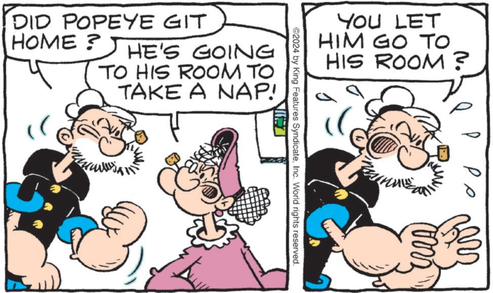 Font OCR: YOU LET HIM GO TO HIS ROOM? ©2024 by King Features SyndicateInc. World rights reserved. DID POPEYE GIT HOME ? HE'S GOING TO HIS ROOM TO TAKE A NAP! ?? YOU LET HIM GO TO HIS ROOM ? © 2024 by King Features SyndicateInc. World rights reserved . DID POPEYE GIT HOME ? HE'S GOING TO HIS ROOM TO TAKE A NAP ! ??