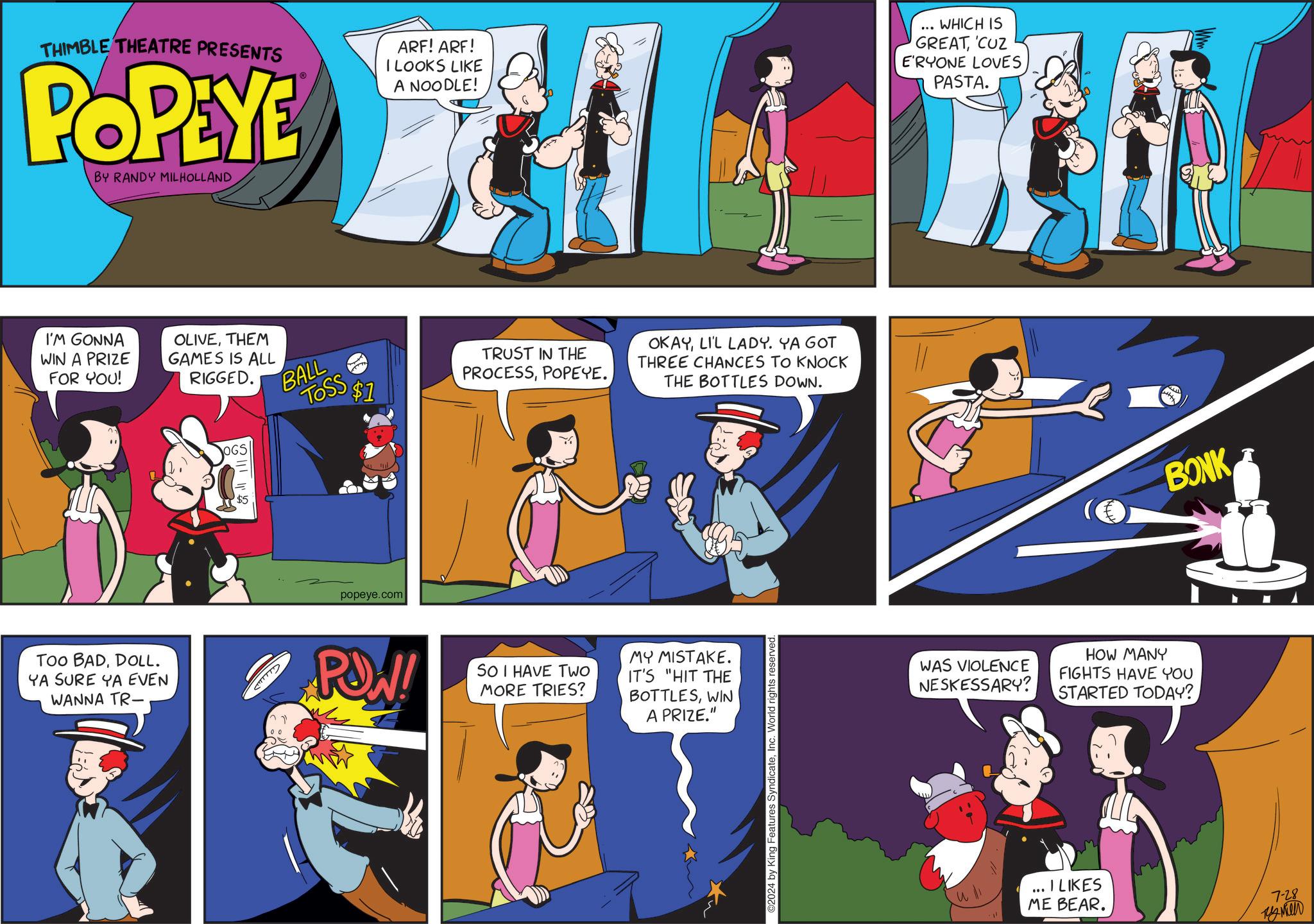 Illustration OCR: THIMBLE THEATRE PRESENTS POPEYE BY RANDY MILHOLLAND ARF! ARF! I LOOKS LIKE A NOODLE! I'M GONNA WIN A PRIZE FOR YOU! TOO BADDOLL. YA SURE YA EVEN WANNA TR- OLIVETHEM GAMES IS ALL RIGGED. BALL OGS CTTTTTY TRUST IN THE PROCESSPOPEYE. TOSS $1 OKAYLI'L LADY. YA GOT THE BOTTLES DOWN. THREE CHANCES TO KNOCK popeye.com POW! SO I HAVE TWO MORE TRIES? MY MISTAKE. IT'S "HIT THE BOTTLESWIN A PRIZE." ©2024 by King Features SyndicateInc. World rights reserved. ... WHICH IS GREAT'CUZ E'RYONE LOVES PASTA. WAS VIOLENCE NESKESSARY? HOW MANY FIGHTS HAVE YOU STARTED TODAY? I LIKES ME BEAR. BONK 7-28 ???? THIMBLE THEATRE PRESENTS POPEYE BY RANDY MILHOLLAND ARF ! ARF ! I LOOKS LIKE A NOODLE ! I'M GONNA WIN A PRIZE FOR YOU ! TOO BADDOLL . YA SURE YA EVEN WANNA TR- OLIVETHEM GAMES IS ALL RIGGED . BALL OGS CTTTTTY TRUST IN THE PROCESSPOPEYE . TOSS $ 1 OKAYLI'L LADY . YA GOT THE BOTTLES DOWN . THREE CHANCES TO KNOCK popeye.com POW ! SO I HAVE TWO MORE TRIES ? MY MISTAKE . IT'S " HIT THE BOTTLESWIN A PRIZE . " © 2024 by King Features SyndicateInc. World rights reserved . ... WHICH IS GREAT' CUZ E'RYONE LOVES PASTA . WAS VIOLENCE NESKESSARY ? HOW MANY FIGHTS HAVE YOU STARTED TODAY ? I LIKES ME BEAR . BONK 7-28 ????