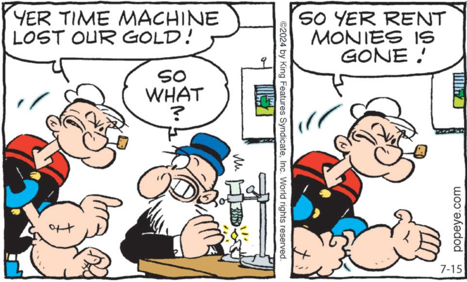 Line OCR: YER TIME MACHINE LOST OUR GOLD! SO WHAT ? ?? SO YER RENT MONIES IS GONE! ©2024 by King Features SyndicateInc. World rights reserved. Iall popeye.com 7-15 YER TIME MACHINE LOST OUR GOLD ! SO WHAT ? ?? SO YER RENT MONIES IS GONE ! © 2024 by King Features SyndicateInc. World rights reserved . Iall popeye.com 7-15