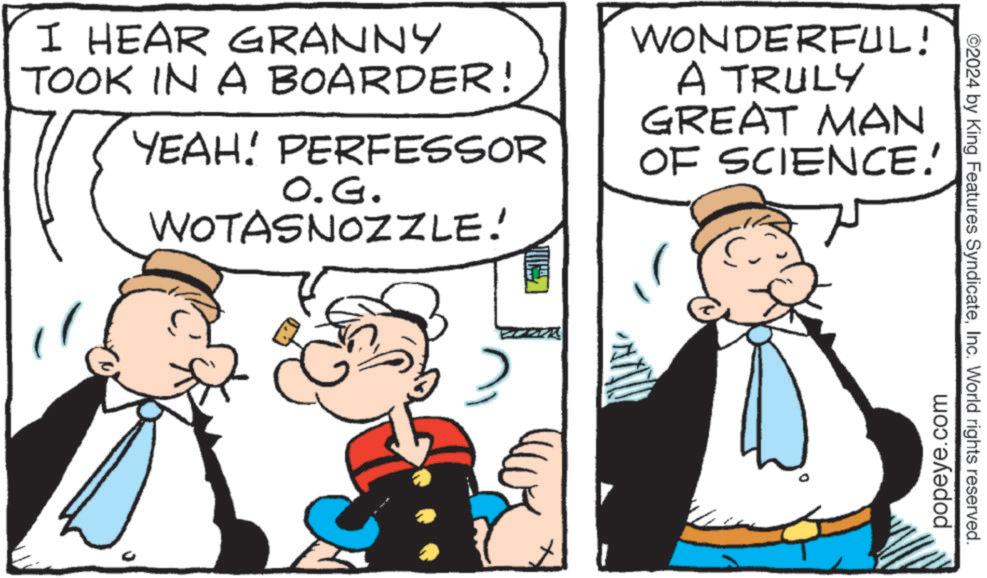 Happy OCR: I HEAR GRANNY TOOK IN A BOARDER! YEAH! PERFESSOR O.G. WOTASNOZZLE! WONDERFUL! A TRULY GREAT MAN OF SCIENCE. ZZZZ popeye.com ©2024 by King Features SyndicateInc. World rights reserved. I HEAR GRANNY TOOK IN A BOARDER ! YEAH ! PERFESSOR O.G. WOTASNOZZLE ! WONDERFUL ! A TRULY GREAT MAN OF SCIENCE . ZZZZ popeye.com © 2024 by King Features SyndicateInc. World rights reserved .