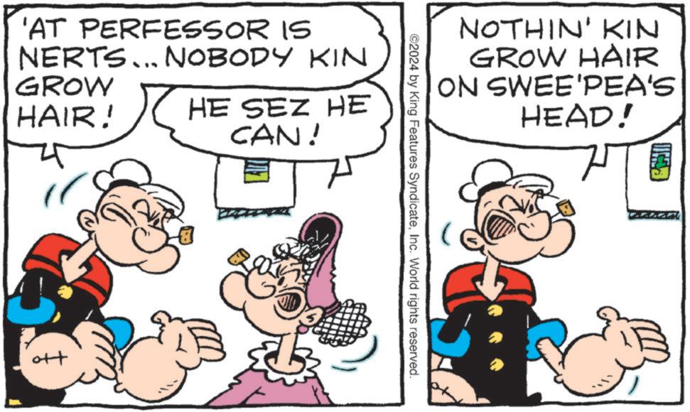 Gesture OCR: 'AT PERFESSOR IS NERTS... NOBODY KIN GROW HAIR! HE SEZ HE CAN! H NOTHIN' KIN GROW HAIR ON SWEE'PEA'S HEAD! ©2024 by King Features SyndicateInc. World rights reserved. ' AT PERFESSOR IS NERTS ... NOBODY KIN GROW HAIR ! HE SEZ HE CAN ! H NOTHIN ' KIN GROW HAIR ON SWEE'PEA'S HEAD ! © 2024 by King Features SyndicateInc. World rights reserved .
