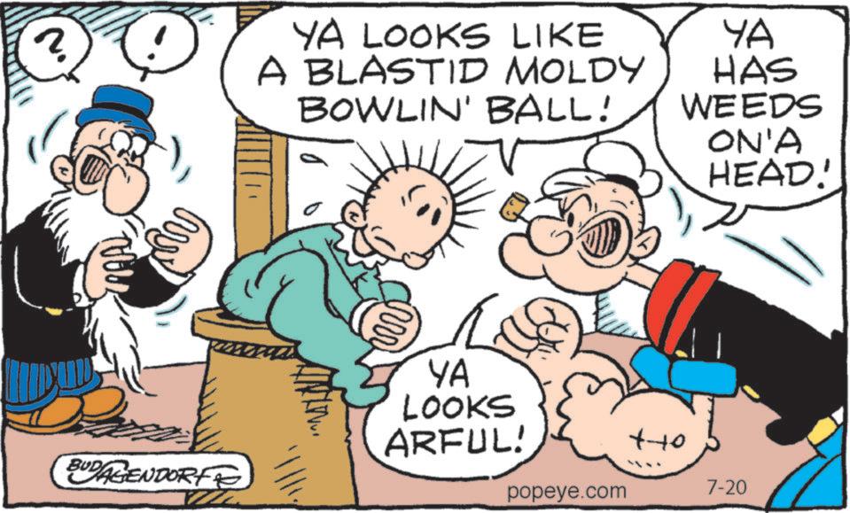 Mode of transport OCR: 2 YA LOOKS LIKE A BLASTID MOLDY BOWLIN' BALL! YA HAS WEEDS ON'A HEAD! YA LOOKS ARFUL! tto BUDAGENDORF popeye.com 7-20 2 YA LOOKS LIKE A BLASTID MOLDY BOWLIN ' BALL ! YA HAS WEEDS ON'A HEAD ! YA LOOKS ARFUL ! tto BUDAGENDORF popeye.com 7-20