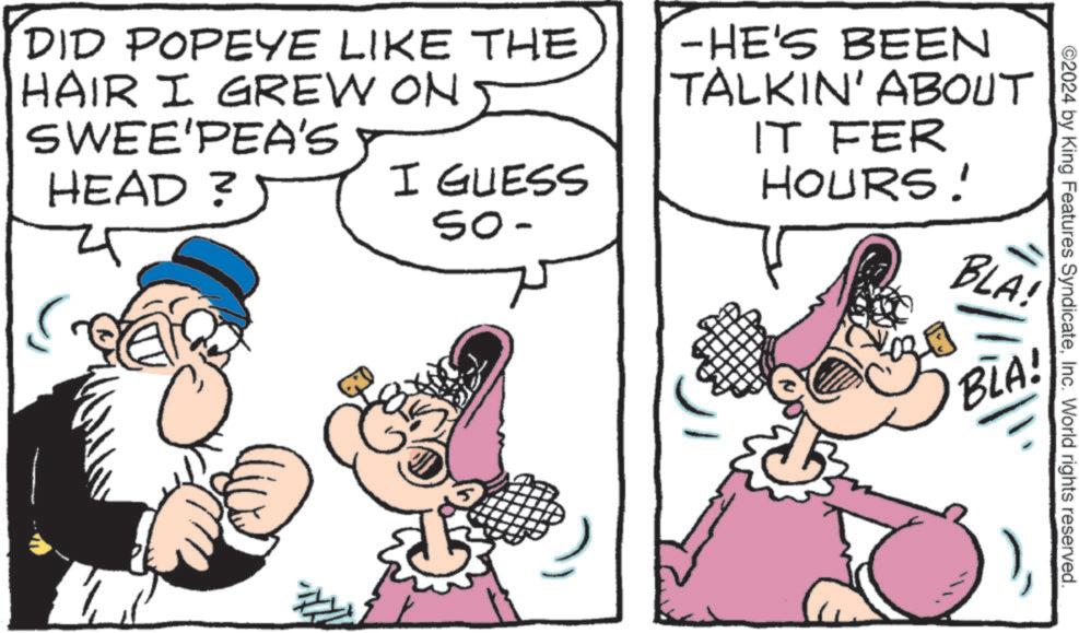 Finger OCR: ©2024 by King Features SyndicateInc. World rights reserved. DID POPEYE LIKE THE HAIR I GREW ON SWEE'PEA'S HEAD ? I GUESS 50- -HE'S BEEN TALKIN' ABOUT IT FER HOURS! BLA! BLA! © 2024 by King Features SyndicateInc. World rights reserved . DID POPEYE LIKE THE HAIR I GREW ON SWEE'PEA'S HEAD ? I GUESS 50- -HE'S BEEN TALKIN ' ABOUT IT FER HOURS ! BLA ! BLA !