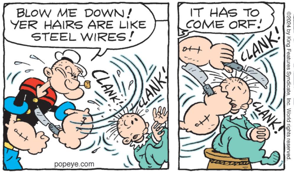 Interaction OCR: BLOW ME DOWN! YER HAIRS ARE LIKE STEEL WIRES! IT HAS TO COME ORF. H att CLANK popeye.com LANK ©2024 by King Features SyndicateInc. World rights reserved. ++ CLANK CLANK! BLOW ME DOWN ! YER HAIRS ARE LIKE STEEL WIRES ! IT HAS TO COME ORF . H att CLANK popeye.com LANK © 2024 by King Features SyndicateInc. World rights reserved . ++ CLANK CLANK !