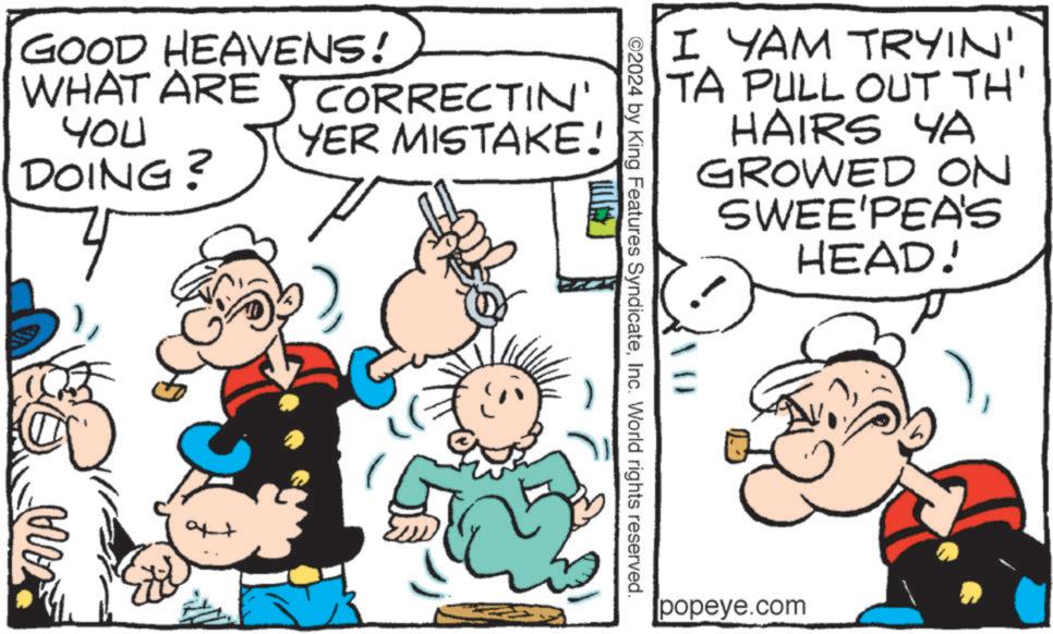Mammal OCR: GOOD HEAVENS! WHAT ARE YOU DOING? CORRECTIN' YER MISTAKE! ANA ?? ©2024 by King Features SyndicateInc. World rights reserved. I YAM TRYIN' TA PULL OUT TH' HAIRS YA GROWED ON SWEE'PEA'S HEAD! popeye.com GOOD HEAVENS ! WHAT ARE YOU DOING ? CORRECTIN ' YER MISTAKE ! ANA ?? © 2024 by King Features SyndicateInc. World rights reserved . I YAM TRYIN ' TA PULL OUT TH ' HAIRS YA GROWED ON SWEE'PEA'S HEAD ! popeye.com
