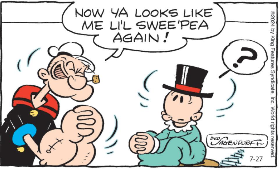 Happy OCR: NOW YA LOOKS LIKE ME LI'L SWEE'PEA AGAIN! ?? ©2024 by King Features SyndicateInc. World rights reserved. bus DUD AGENDORFF 7-27 NOW YA LOOKS LIKE ME LI'L SWEE'PEA AGAIN ! ?? © 2024 by King Features SyndicateInc. World rights reserved . bus DUD AGENDORFF 7-27