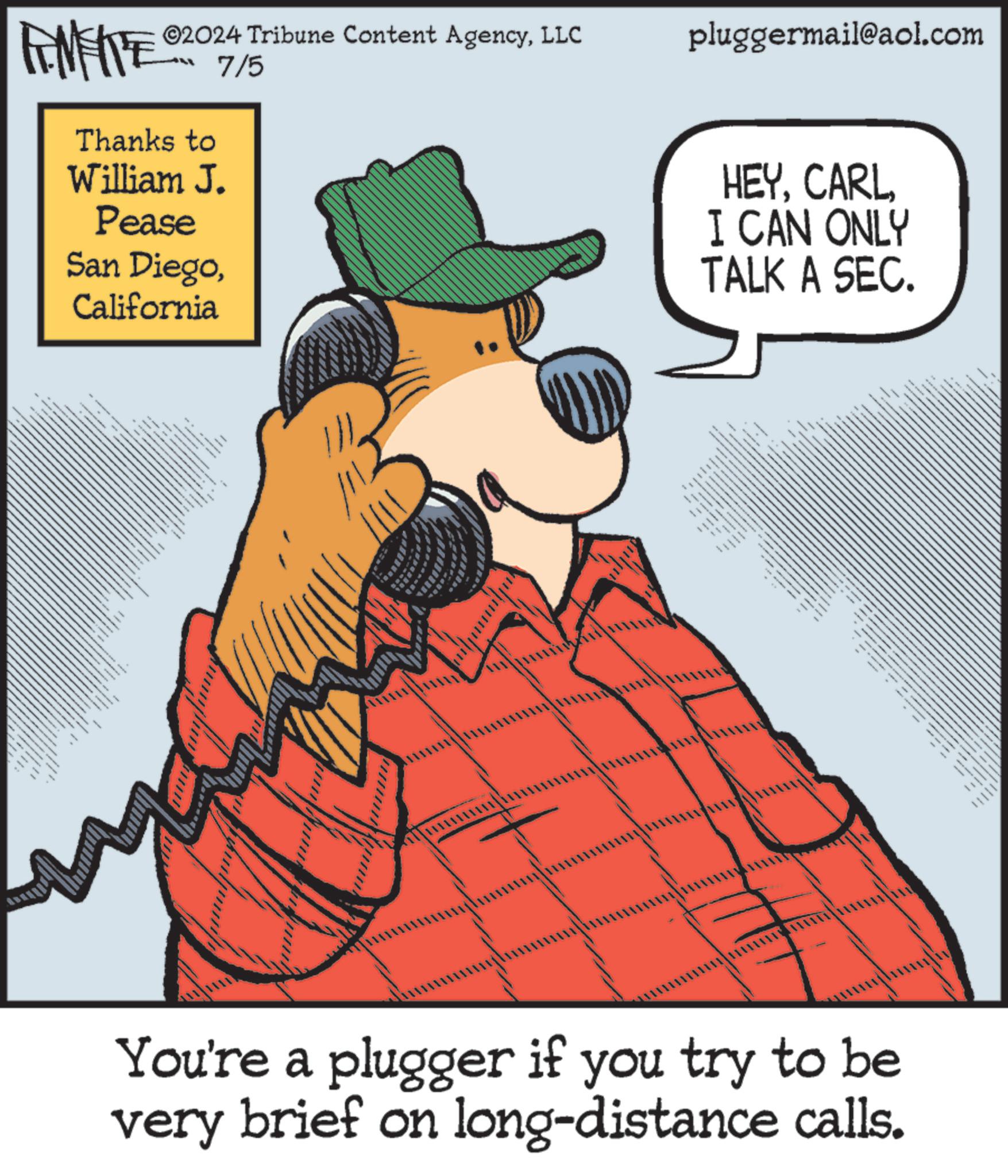 Sharing OCR: ©2024 Tribune Content AgencyLLC pluggermail@aol.com FENFITE Thanks to William J. Pease San DiegoCalifornia 7/5 • www. HEYI CAN ONLY TALK A SEC. You're a plugger if you try to be very brief on long-distance calls. © 2024 Tribune Content AgencyLLC pluggermail@aol.com FENFITE Thanks to William J. Pease San DiegoCalifornia 7/5 • www . HEYI CAN ONLY TALK A SEC . You're a plugger if you try to be very brief on long - distance calls .