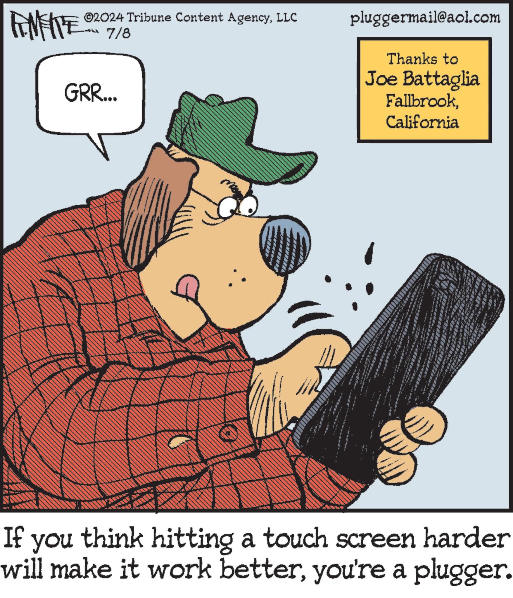 Fiction OCR: ©2024 Tribune Content AgencyLLC 7/8 FINITE GRR... pluggermail@aol.com Thanks to Joe Battaglia FallbrookCalifornia If you think hitting a touch screen harder will make it work betteryou're a plugger. © 2024 Tribune Content AgencyLLC 7/8 FINITE GRR ... pluggermail@aol.com Thanks to Joe Battaglia FallbrookCalifornia If you think hitting a touch screen harder will make it work betteryou're a plugger .