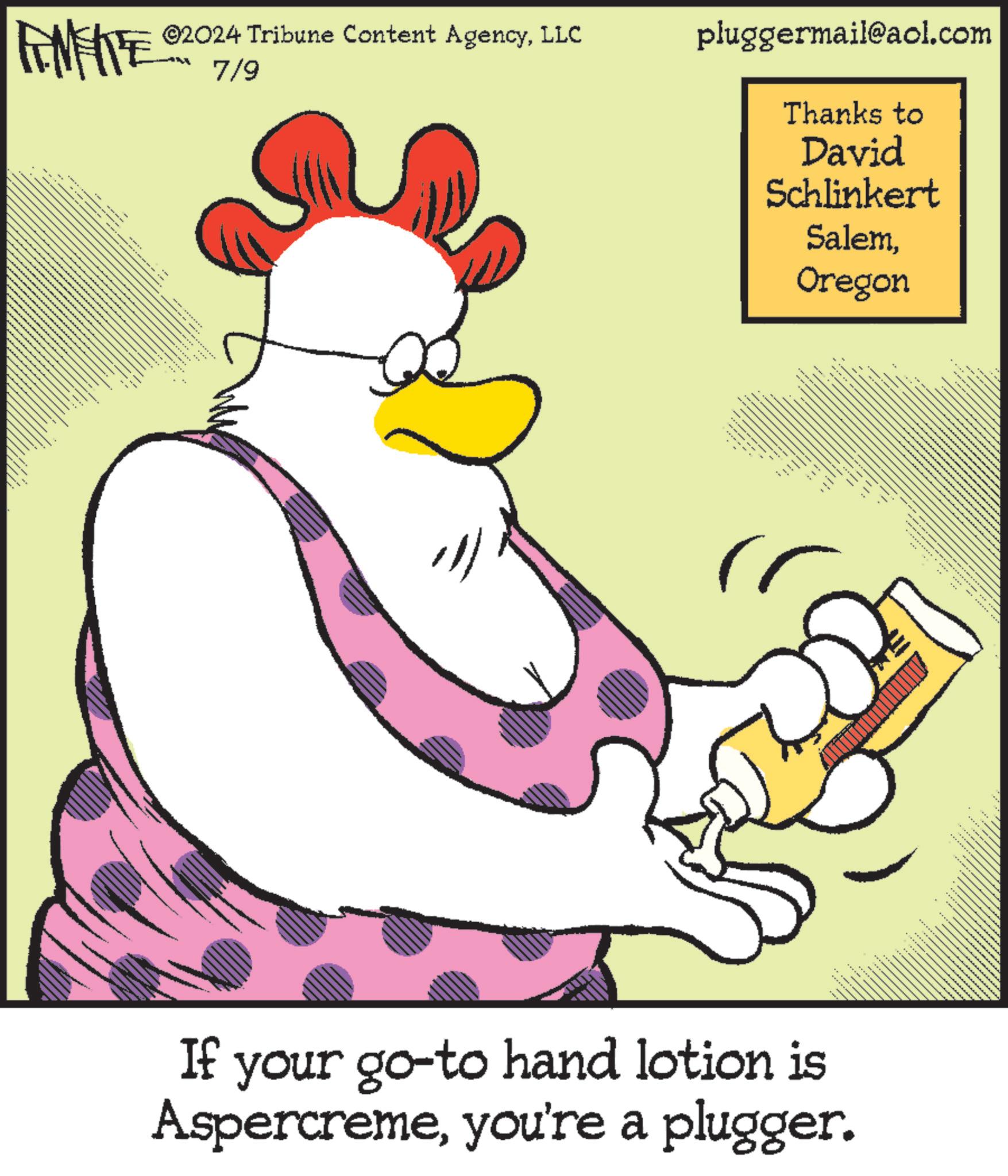 Sharing OCR: FINITE ©2024 Tribune Content AgencyLLC 7/9 pluggermail@aol.com Thanks to David Schlinkert SalemOregon ....... If your go-to hand lotion is Aspercremeyou're a plugger. FINITE © 2024 Tribune Content AgencyLLC 7/9 pluggermail@aol.com Thanks to David Schlinkert SalemOregon ....... If your go - to hand lotion is Aspercremeyou're a plugger .