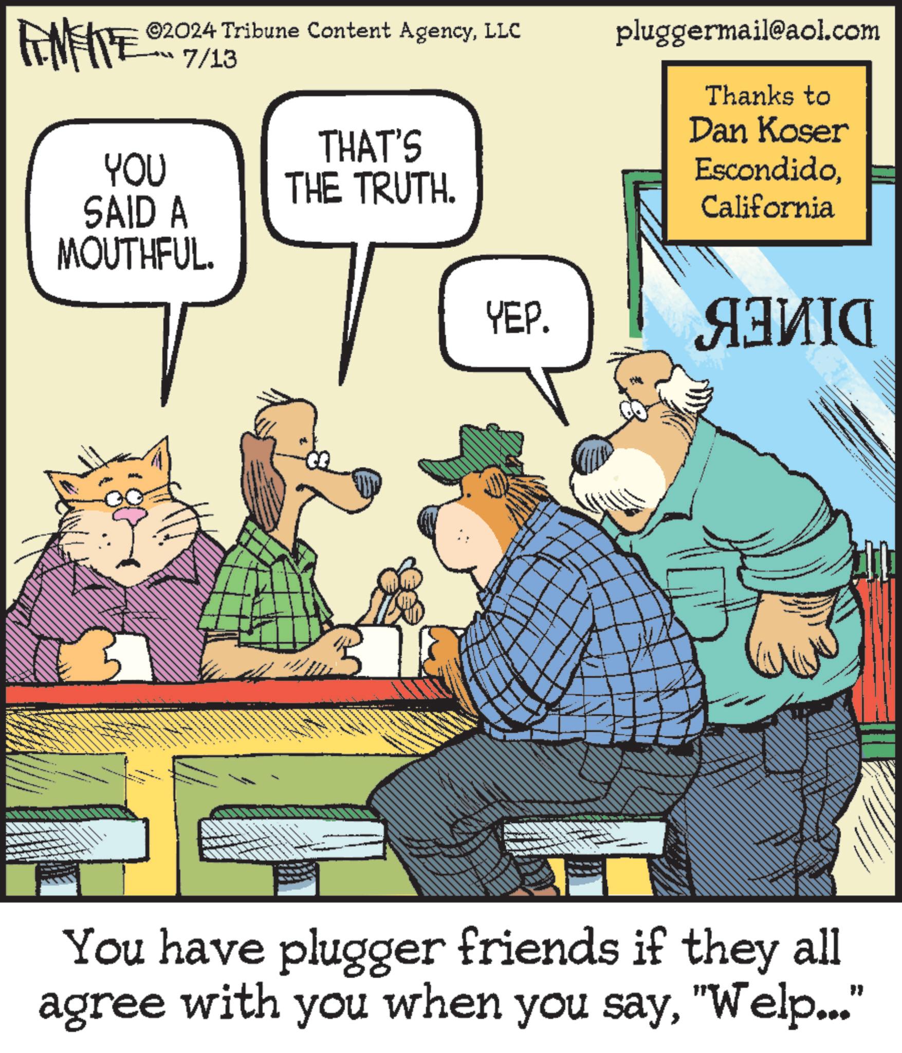 Art OCR: FENFITE ©2024 Tribune Content AgencyLLC 7/13 THAT'S YOU SAID A MOUTHFUL. THE TRUTH. pluggermail@aol.com Thanks to Dan Koser EscondidoCalifornia YEP. ??? You have plugger friends if they all agree with you when you say"Welp..." FENFITE © 2024 Tribune Content AgencyLLC 7/13 THAT'S YOU SAID A MOUTHFUL . THE TRUTH . pluggermail@aol.com Thanks to Dan Koser EscondidoCalifornia YEP . ??? You have plugger friends if they all agree with you when you say" Welp ... "