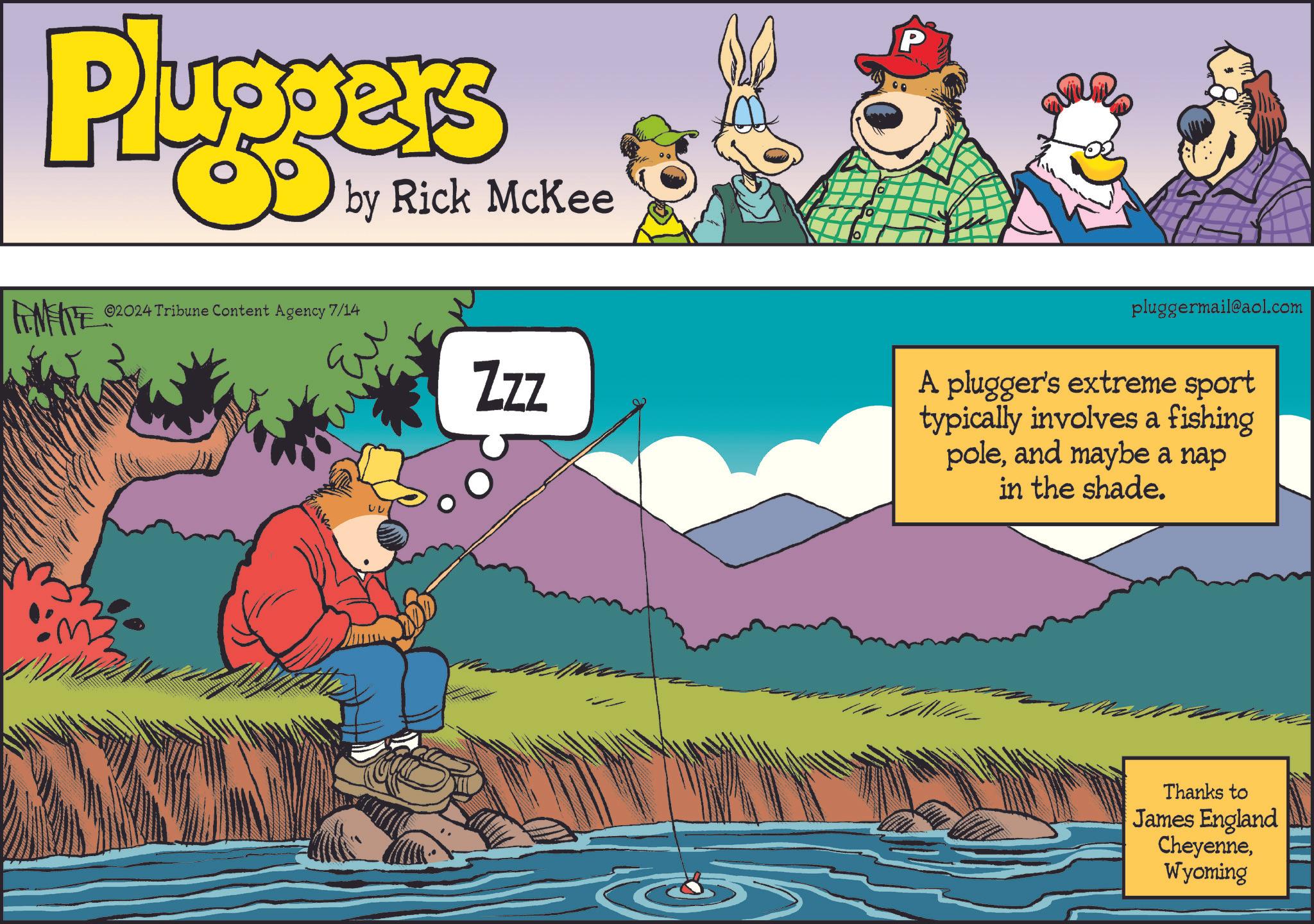 Art OCR: Pluggers by Rick McKee ©2024 Tribune Content Agency 7/14 Zzz P pluggermail@aol.com A plugger's extreme sport typically involves a fishing poleand maybe a nap in the shade. Thanks to James England CheyenneWyoming Pluggers by Rick McKee © 2024 Tribune Content Agency 7/14 Zzz P pluggermail@aol.com A plugger's extreme sport typically involves a fishing poleand maybe a nap in the shade . Thanks to James England Cheyenne