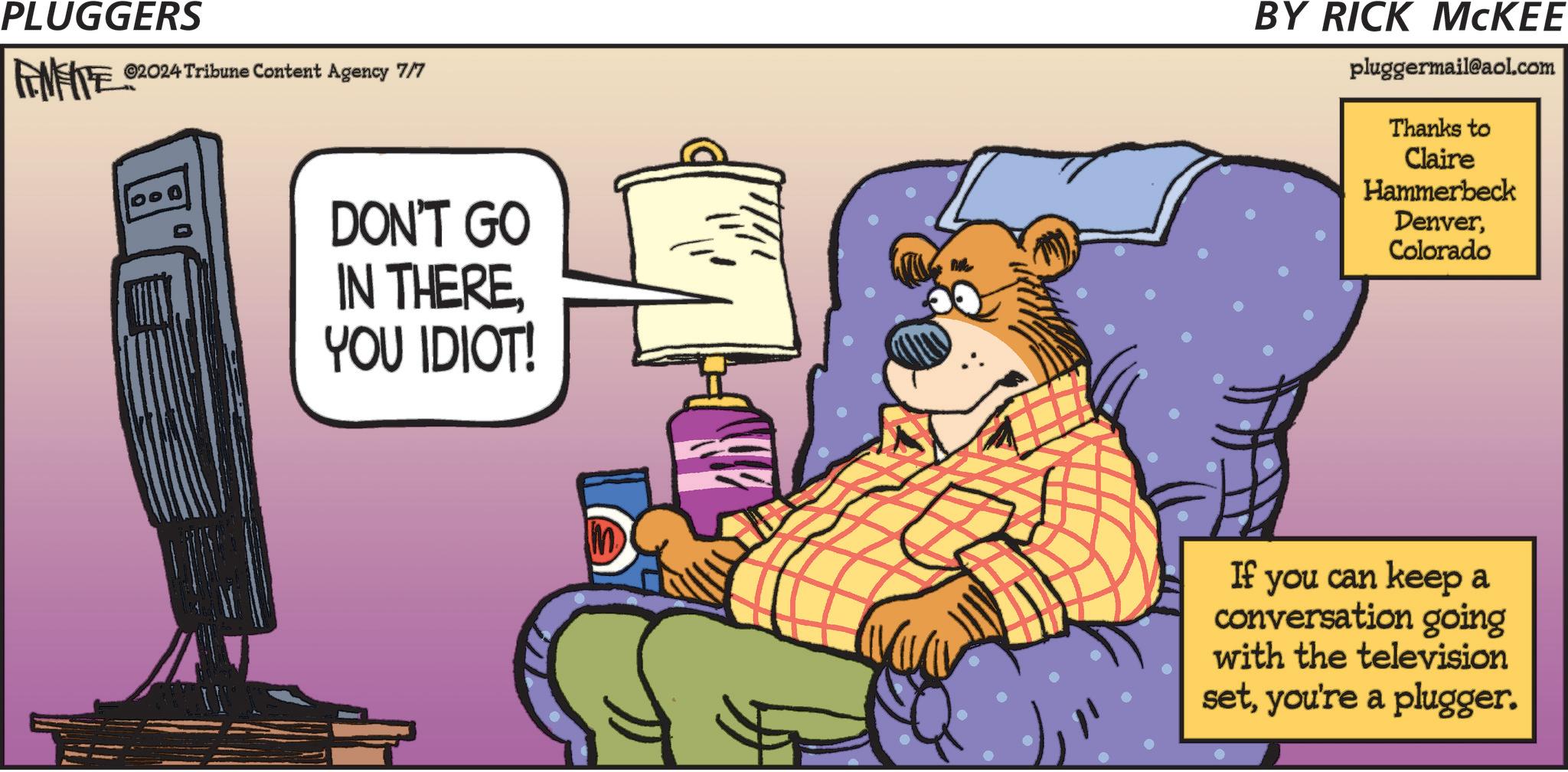 Fiction OCR: PLUGGERS ©2024 Tribune Content Agency 7/7 DON'T GO IN THEREYOU IDIOT! BY RICK MCKEE pluggermail@aol.com Thanks to Claire Hammerbeck DenverColorado Im If you can keep a conversation going with the television setyou're a plugger. PLUGGERS © 2024 Tribune Content Agency 7/7 DON'T GO IN THEREYOU IDIOT ! BY RICK MCKEE pluggermail@aol.com Thanks to Claire Hammerbeck DenverColorado Im If you can keep a conversation going with the television setyou're a plugger .