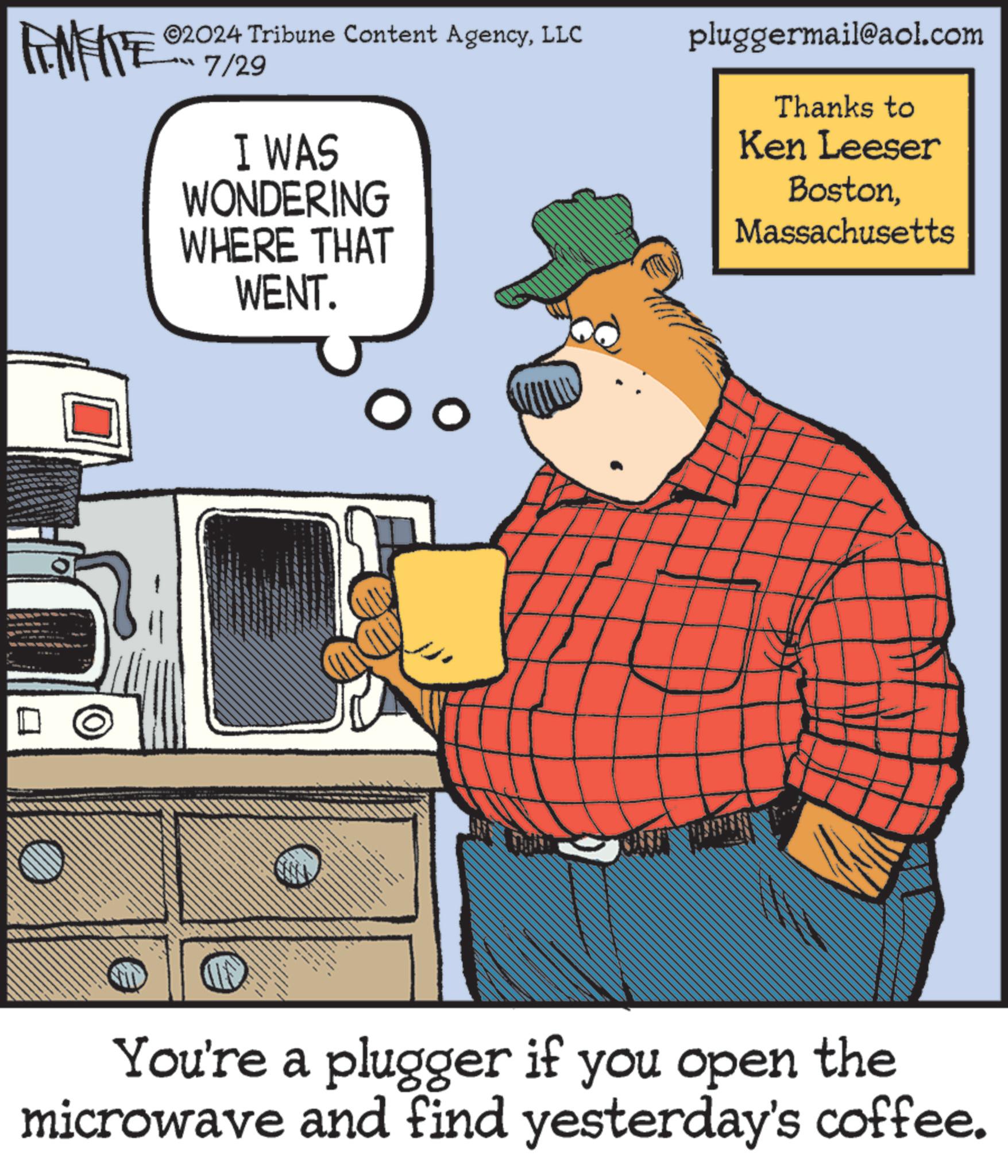 Machine OCR: TAMENTE 02024 Tribune Content AgencyLLC 7/29 I WAS WONDERING WHERE THAT WENT. pluggermail@aol.com Thanks to Ken Leeser BostonMassachusetts You're a plugger if you open the microwave and find yesterday's coffee. TAMENTE 02024 Tribune Content AgencyLLC 7/29 I WAS WONDERING WHERE THAT WENT . pluggermail@aol.com Thanks to Ken Leeser BostonMassachusetts You're a plugger if you open the microwave and find yesterday's coffee .