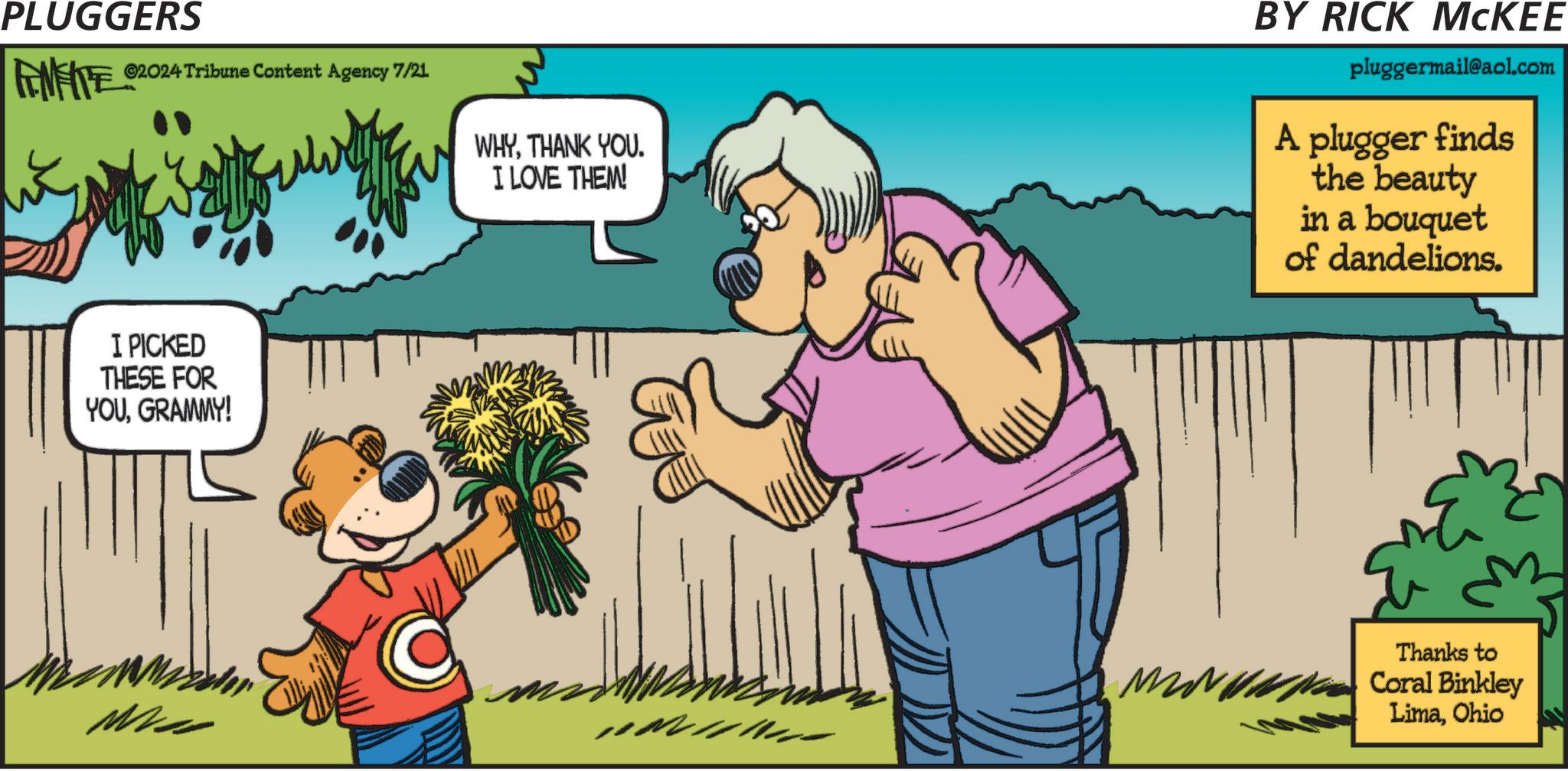 Happy OCR: PLUGGERS ©2024 Tribune Content Agency 7/21 WHYTHANK YOU. I LOVE THEM! BY RICK MCKEE pluggermail@aol.com A plugger finds the beauty in a bouquet of dandelions. I PICKED THESE FOR YOUGRAMMY! M Thanks to Coral Binkley LimaOhio PLUGGERS © 2024 Tribune Content Agency 7/21 WHYTHANK YOU . I LOVE THEM ! BY RICK MCKEE pluggermail@aol.com A plugger finds the beauty in a bouquet of dandelions . I PICKED THESE FOR YOUGRAMMY ! M Thanks to Coral Binkley Lima