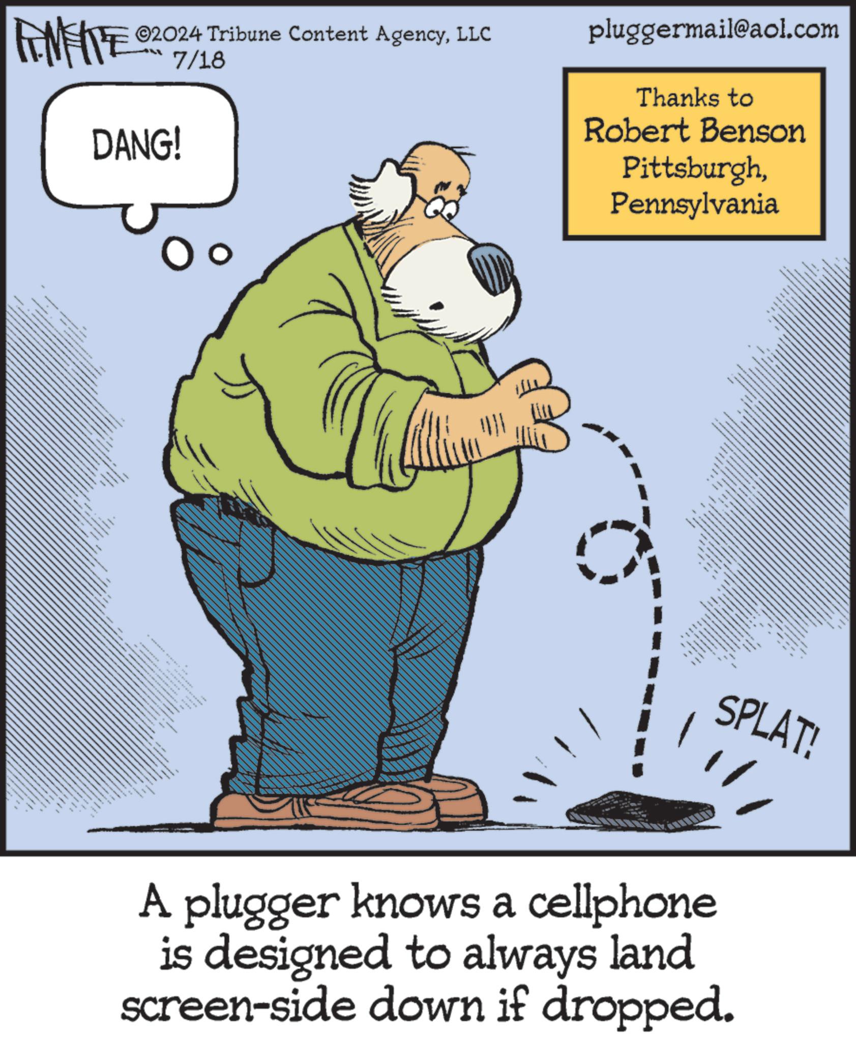 Sharing OCR: 02024 Tribune Content AgencyLLC FINITE 2017/18 DANG! T = pluggermail@aol.com Thanks to Robert Benson PittsburghPennsylvania 1909?? ?? SPLAT! A plugger knows a cellphone is designed to always land screen-side down if dropped. 02024 Tribune Content AgencyLLC FINITE 2017/18 DANG ! T = pluggermail@aol.com Thanks to Robert Benson PittsburghPennsylvania 1909 ?? ?? SPLAT ! A plugger knows a cellphone is designed to always land screen - side down if dropped .