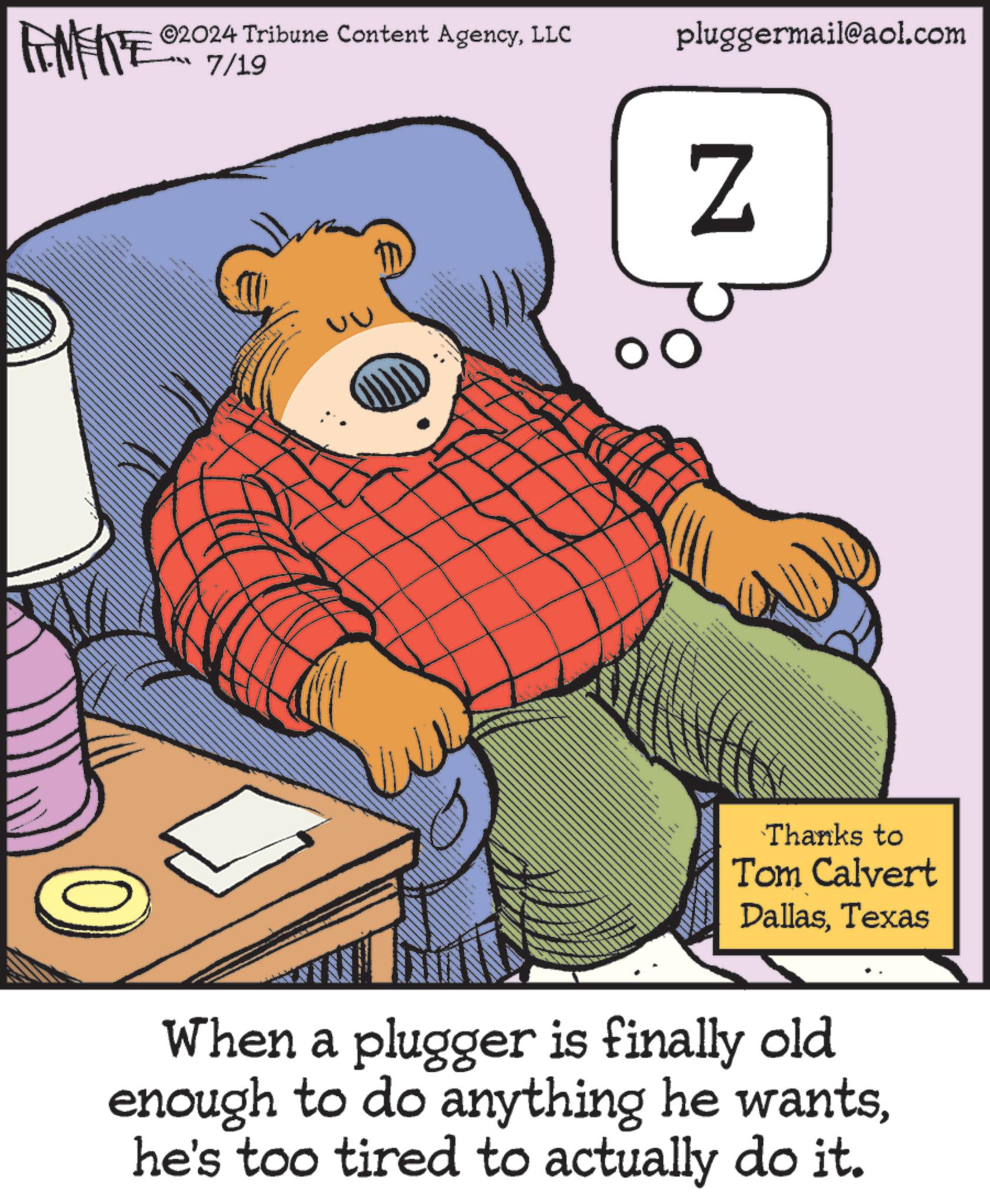 Drawing OCR: ©2024 Tribune Content AgencyLLC pluggermail@aol.com RENFITE 7/19 Z Thanks to Tom Calvert DallasTexas When a plugger is finally old enough to do anything he wantshe's too tired to actually do it. © 2024 Tribune Content AgencyLLC pluggermail@aol.com RENFITE 7/19 Z Thanks to Tom Calvert DallasTexas When a plugger is finally old enough to do anything he wantshe's too tired to actually do it .