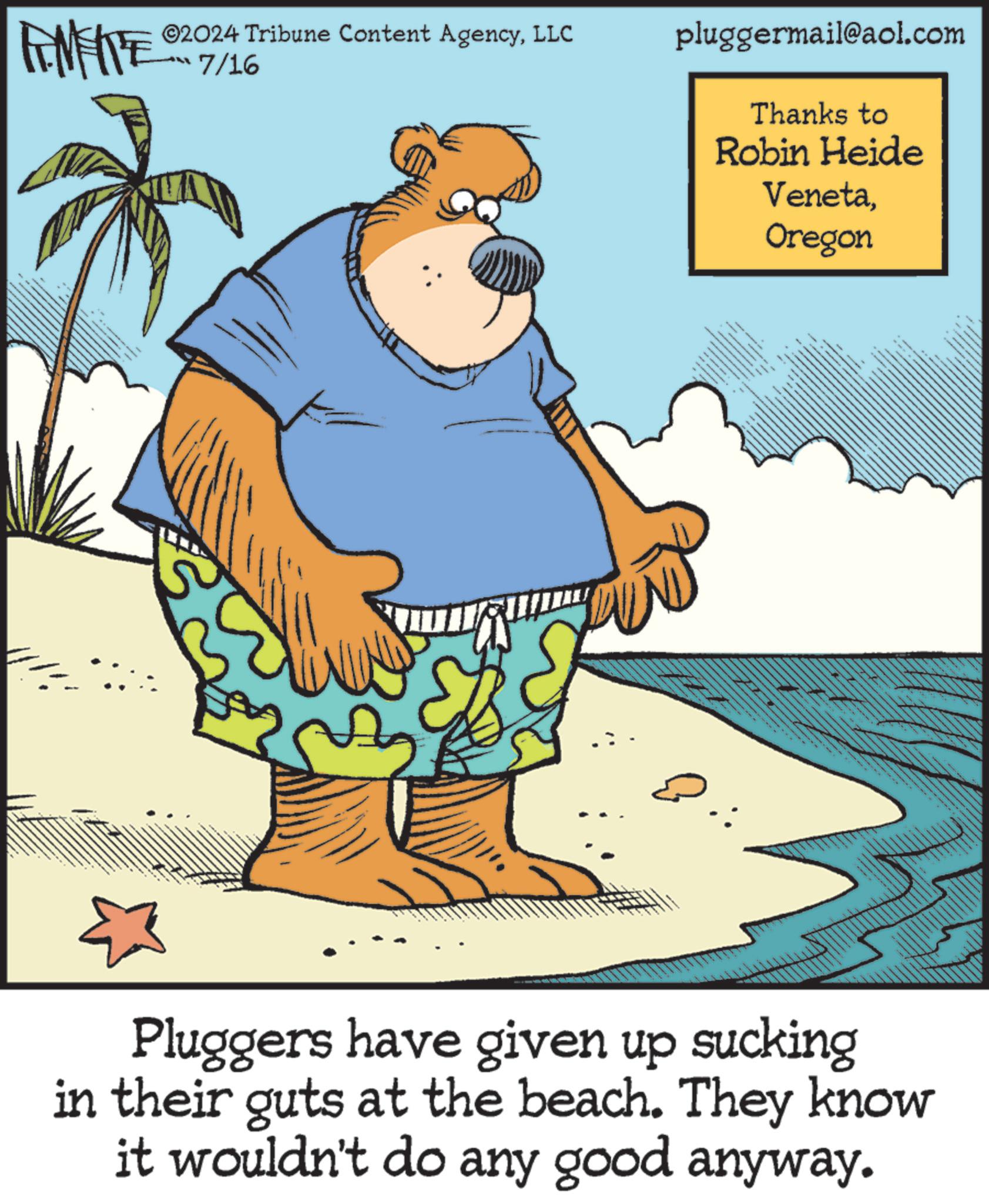 Art OCR: WY ©2024 Tribune Content AgencyLLC 7/16 pluggermail@aol.com Thanks to Robin Heide VenetaOregon Pluggers have given up sucking in their guts at the beach. They know it wouldn't do any good anyway. WY © 2024 Tribune Content AgencyLLC 7/16 pluggermail@aol.com Thanks to Robin Heide VenetaOregon Pluggers have given up sucking in their guts at the beach . They know it wouldn't do any good anyway .