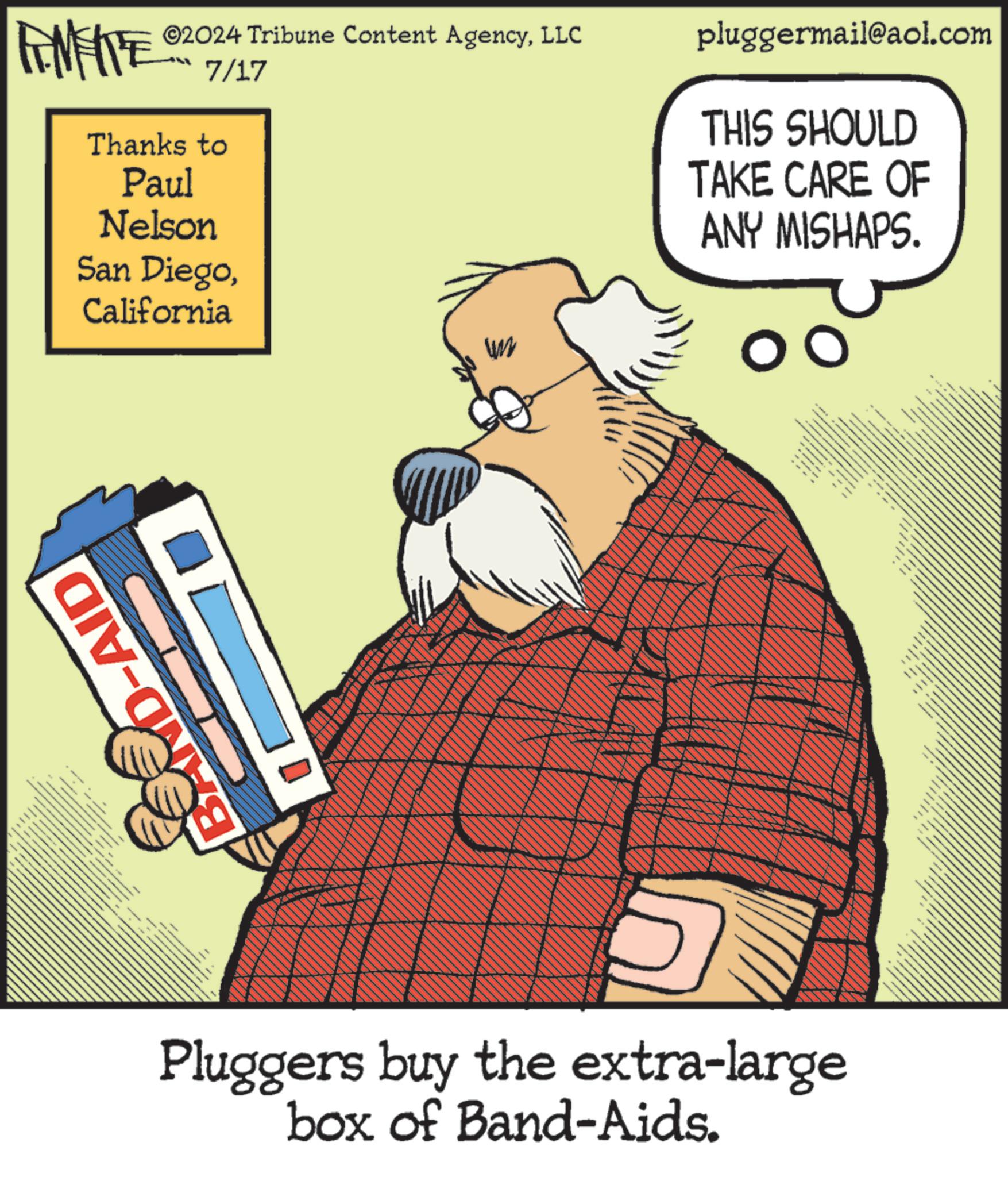Advertising OCR: ©2024 Tribune Content AgencyLLC FINITE 7/17 Thanks to Paul Nelson San DiegoCalifornia un pluggermail@aol.com THIS SHOULD TAKE CARE OF ANY MISHAPS. D-AID - ww wwww Pluggers buy the extra-large box of Band-Aids. © 2024 Tribune Content AgencyLLC FINITE 7/17 Thanks to Paul Nelson San DiegoCalifornia un pluggermail@aol.com THIS SHOULD TAKE CARE OF ANY MISHAPS . D - AID - ww wwww Pluggers buy the extra - large box of Band - Aids .