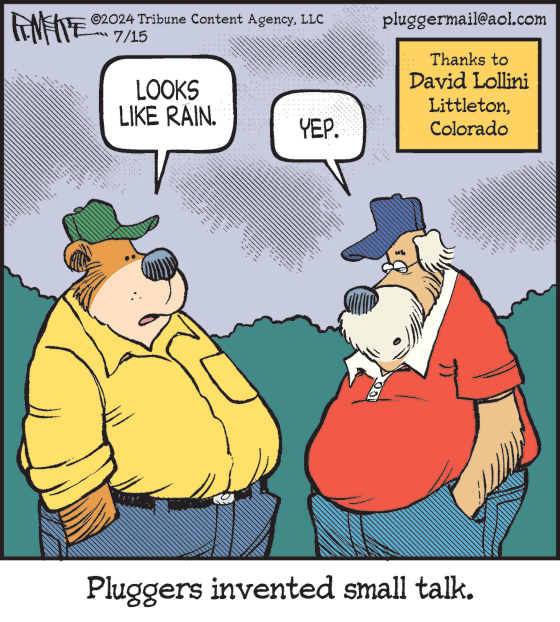 Font OCR: LIMITE ©2024 Tribune Content AgencyLLC 7/15 LOOKS LIKE RAIN. YEP. www.ww • pluggermail@aol.com Thanks to David Lollini LittletonColorado Pluggers invented small talk. LIMITE © 2024 Tribune Content AgencyLLC 7/15 LOOKS LIKE RAIN . YEP . www.ww • pluggermail@aol.com Thanks to David Lollini LittletonColorado Pluggers invented small talk .