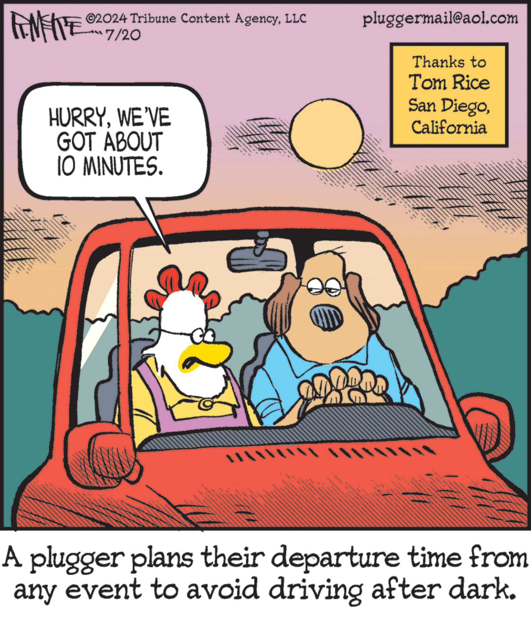 Humour OCR: AMITE ©2024 Tribune Content AgencyLLC 7/20 HURRYWE'VE GOT ABOUT 10 MINUTES. pluggermail@aol.com Thanks to Tom Rice San DiegoCalifornia A plugger plans their departure time from any event to avoid driving after dark. AMITE © 2024 Tribune Content AgencyLLC 7/20 HURRYWE'VE GOT ABOUT 10 MINUTES . pluggermail@aol.com Thanks to Tom Rice San DiegoCalifornia A plugger plans their departure time from any event to avoid driving after dark .