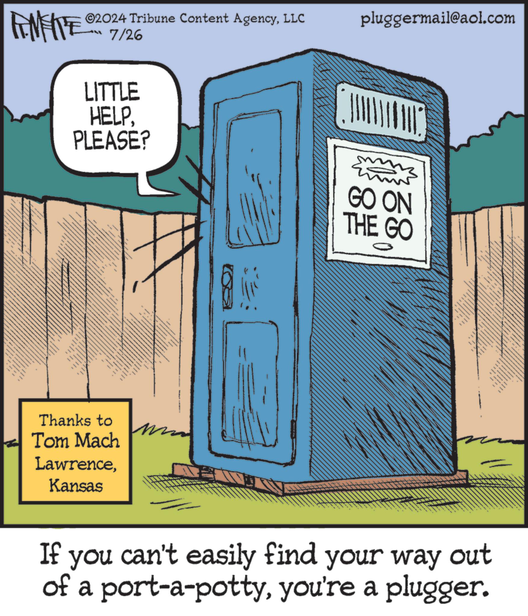 Drawing OCR: ©2024 Tribune Content AgencyLLC 7/26 pluggermail@aol.com LITTLE HELPPLEASE? Thanks to Tom Mach LawrenceKansas GO ON THE GO 0 If you can't easily find your way out of a port-a-pottyyou're a plugger. © 2024 Tribune Content AgencyLLC 7/26 pluggermail@aol.com LITTLE HELPPLEASE ? Thanks to Tom Mach LawrenceKansas GO ON THE GO 0 If you can't easily find your way out of a port - a - pottyyou're a plugger .