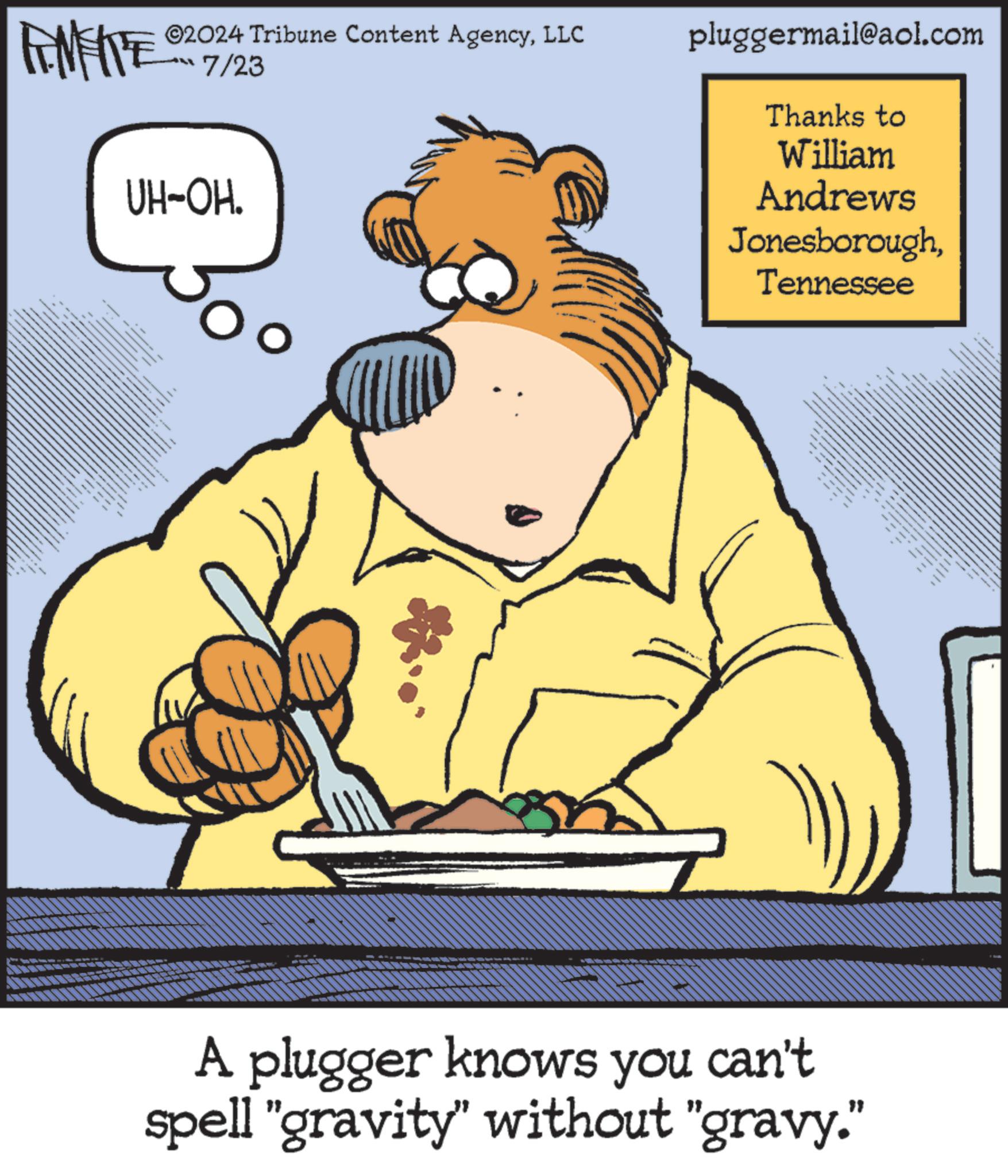 Pleased OCR: ©2024 Tribune Content AgencyLLC LL 7/23 UH-OH. ==== pluggermail@aol.com Thanks to William Andrews JonesboroughTennessee A plugger knows you can't spell "gravity" without "gravy." © 2024 Tribune Content AgencyLLC LL 7/23 UH - OH . ==== pluggermail@aol.com Thanks to William Andrews JonesboroughTennessee A plugger knows you can't spell " gravity " without " gravy . "