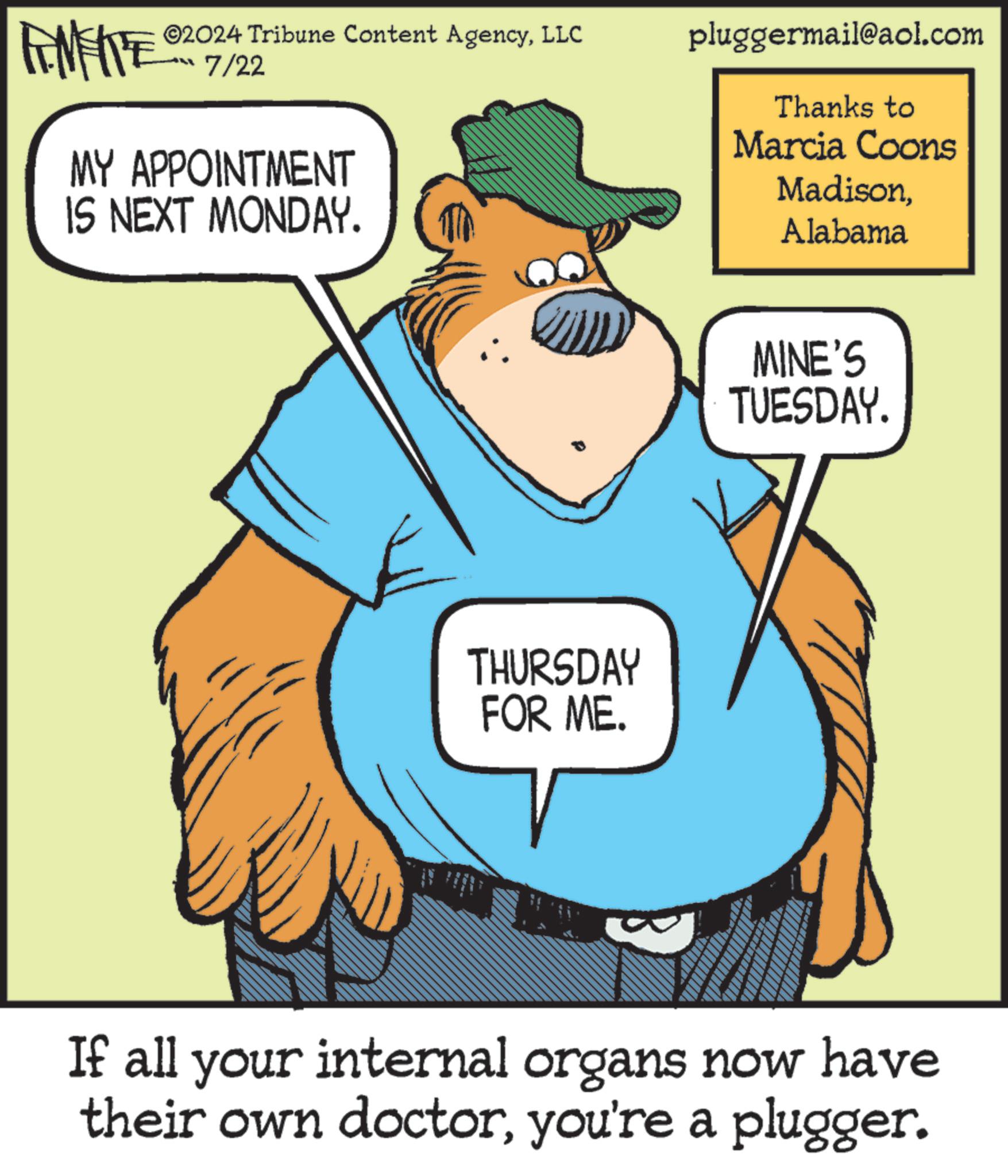 Rectangle OCR: ©2024 Tribune Content AgencyLLC 7/22 MY APPOINTMENT IS NEXT MONDAY. pluggermail@aol.com Thanks to Marcia Coons MadisonAlabama THURSDAY FOR ME. MINE'S TUESDAY. B If all your internal organs now have their own doctoryou're a plugger. © 2024 Tribune Content AgencyLLC 7/22 MY APPOINTMENT IS NEXT MONDAY . pluggermail@aol.com Thanks to Marcia Coons MadisonAlabama THURSDAY FOR ME . MINE'S TUESDAY . B If all your internal organs now have their own doctoryou're a plugger .