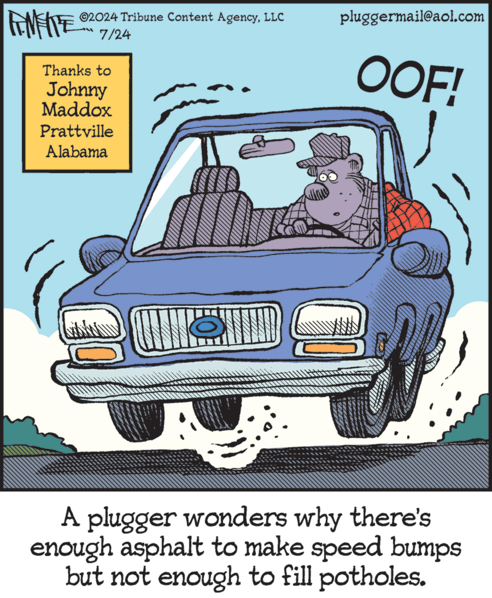 Poster OCR: FINE ©2024 Tribune Content AgencyLLC 7/24 Thanks to Johnny Maddox Prattville Alabama pluggermail@aol.com OOF! A plugger wonders why there's enough asphalt to make speed bumps but not enough to fill potholes. FINE © 2024 Tribune Content AgencyLLC 7/24 Thanks to Johnny Maddox Prattville Alabama pluggermail@aol.com OOF ! A plugger wonders why there's enough asphalt to make speed bumps but not enough to fill potholes .