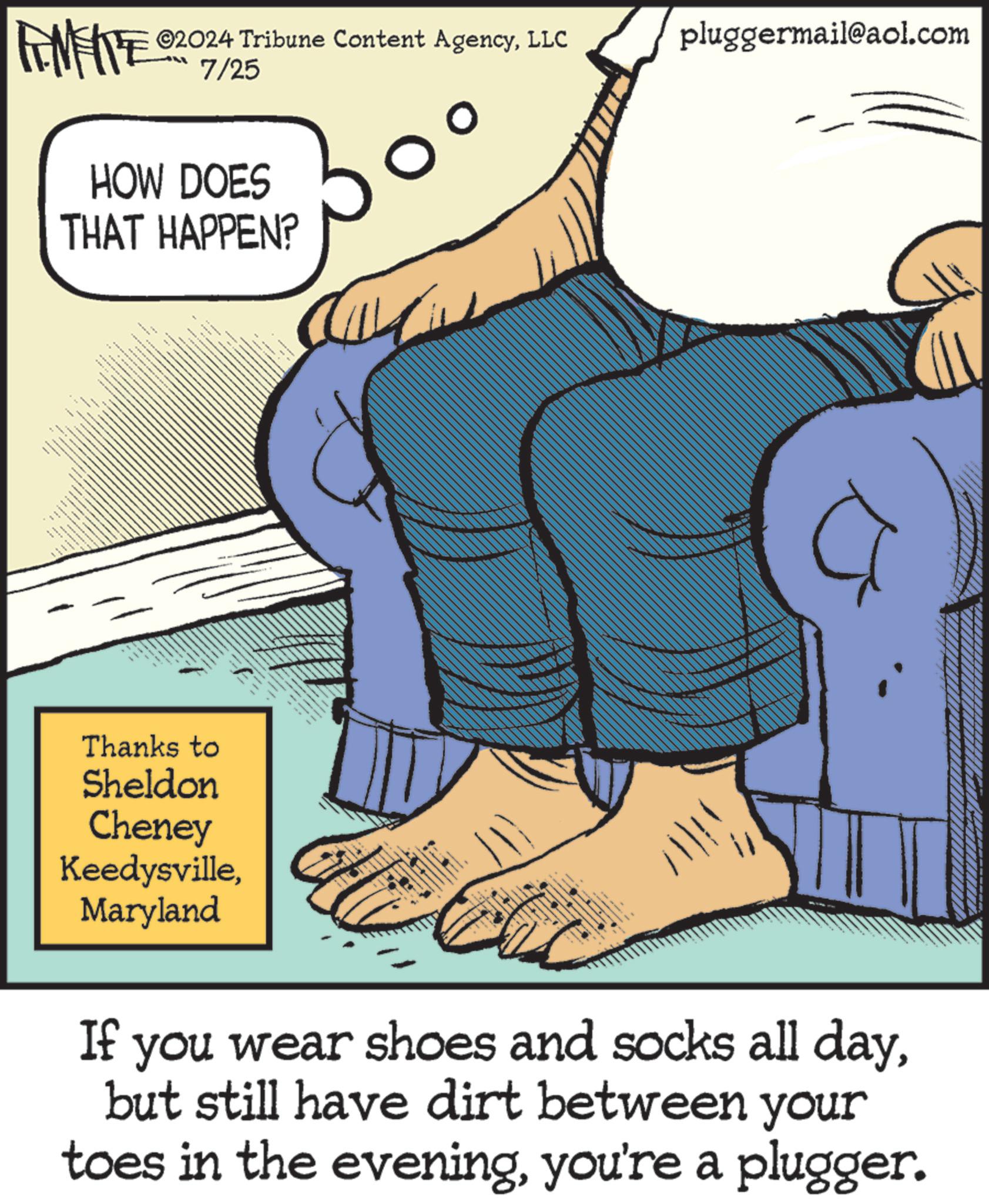 Line OCR: 02024 Tribune Content AgencyLLC pluggermail@aol.com FINITE 07/25 HOW DOES THAT HAPPEN? ??????? ???? Thanks to Sheldon Cheney KeedysvilleMaryland If you wear shoes and socks all daybut still have dirt between your toes in the eveningyou're a plugger. 02024 Tribune Content AgencyLLC pluggermail@aol.com FINITE 07/25 HOW DOES THAT HAPPEN ? ??????? ???? Thanks to Sheldon Cheney KeedysvilleMaryland If you wear shoes and socks all daybut still have dirt between your toes in the eveningyou're a plugger .
