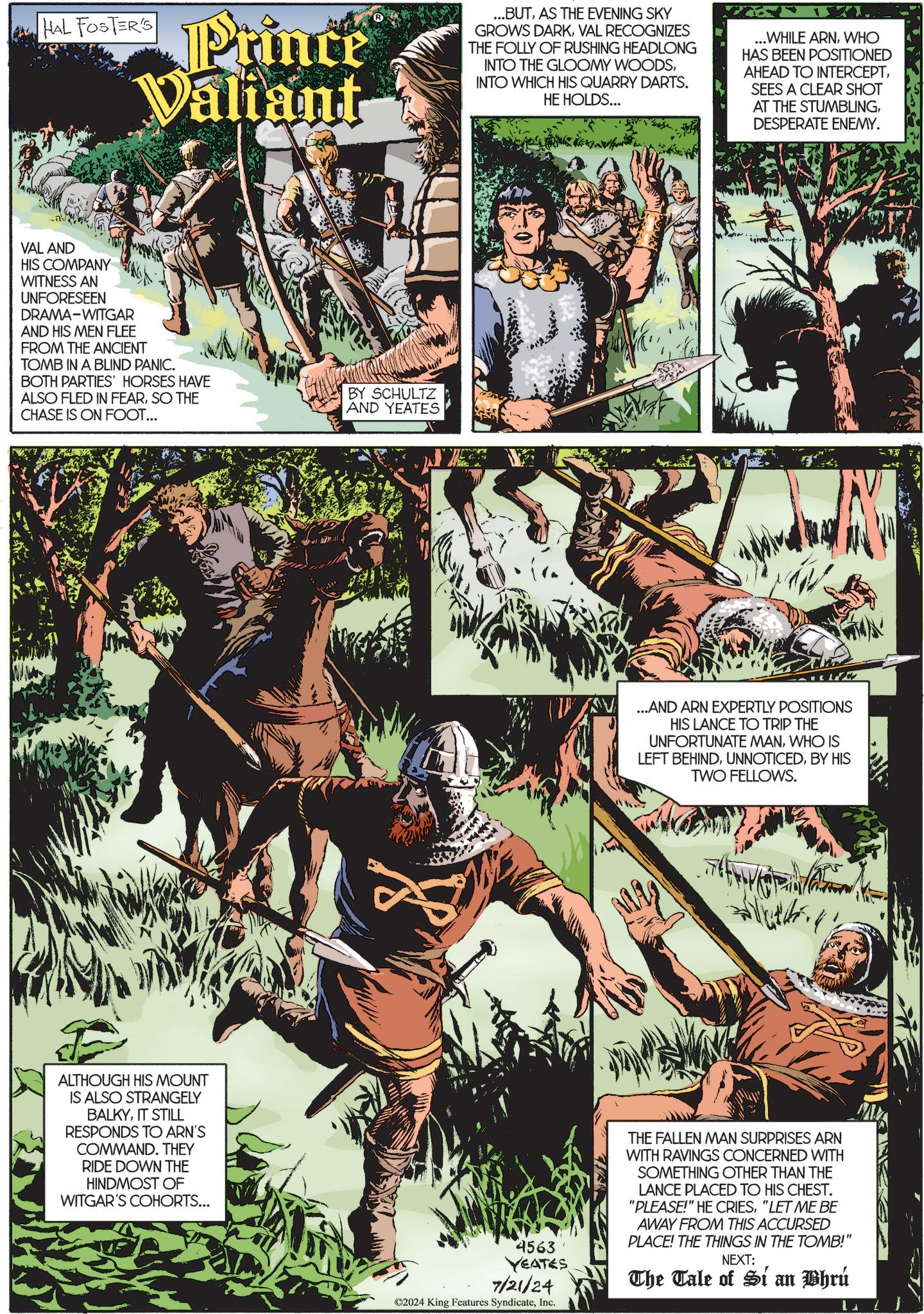 Art OCR: HAL FOSTER'S Prince Valiant ...BUTAS THE EVENING SKY GROWS DARKVAL RECOGNIZES THE FOLLY OF RUSHING HEADLONG INTO THE GLOOMY WOODSINTO WHICH HIS QUARRY DARTS. HE HOLDS... ...WHILE ARNWHO HAS BEEN POSITIONED AHEAD TO INTERCEPTSEES A CLEAR SHOT AT THE STUMBLINGDESPERATE ENEMY. VAL AND HIS COMPANY WITNESS AN UNFORESEEN DRAMA-WITGAR AND HIS MEN FLEE FROM THE ANCIENT TOMB IN A BLIND PANIC. BOTH PARTIES' HORSES HAVE ALSO FLED IN FEARSO THE CHASE IS ON FOOT... BY SCHULTZ AND YEATES ALTHOUGH HIS MOUNT IS ALSO STRANGELY BALKYIT STILL RESPONDS TO ARN'S COMMAND. THEY RIDE DOWN THE HINDMOST OF WITGAR'S COHORTS... ...AND ARN EXPERTLY POSITIONS HIS LANCE TO TRIP THE UNFORTUNATE MANWHO IS LEFT BEHINDBY HIS TWO FELLOWS. 4563 YEATES 7/21/24 ©2024 King Features SyndicateInc. THE FALLEN MAN SURPRISES ARN WITH RAVINGS CONCERNED WITH SOMETHING OTHER THAN THE LANCE PLACED TO HIS CHEST. "PLEASE!" HE CRIES"LET ME BE AWAY FROM THIS ACCURSED PLACE! THE THINGS IN THE TOMB!" NEXT: The Tale of Si an Bhrú HAL FOSTER'S Prince Valiant ... BUTAS THE EVENING SKY GROWS DARKVAL RECOGNIZES THE FOLLY OF RUSHING HEADLONG INTO THE GLOOMY WOODSINTO WHICH HIS QUARRY DARTS . HE HOLDS ... ... WHILE ARNWHO HAS BEEN POSITIONED AHEAD TO INTERCEPTSEES A CLEAR SHOT AT THE STUMBLINGDESPERATE ENEMY . VAL AND HIS COMPANY WITNESS AN UNFORESEEN DRAMA - WITGAR AND HIS MEN FLEE FROM THE ANCIENT TOMB IN A BLIND PANIC . BOTH PARTIES ' HORSES HAVE ALSO FLED IN FEARSO THE CHASE IS ON FOOT ... BY SCHULTZ AND YEATES ALTHOUGH HIS MOUNT IS ALSO STRANGELY BALKYIT STILL RESPONDS TO ARN'S COMMAND . THEY RIDE DOWN THE HINDMOST OF WITGAR'S COHORTS ... ... AND ARN EXPERTLY POSITIONS HIS LANCE TO TRIP THE UNFORTUNATE MANWHO IS LEFT BEHINDBY HIS TWO FELLOWS . 4563 YEATES 7/21/24 © 2024 King Features SyndicateInc. THE FALLEN MAN SURPRISES ARN WITH RAVINGS CONCERNED WITH SOMETHING OTHER THAN THE LANCE PLACED TO HIS CHEST . " PLEASE ! " HE CRIES" LET ME BE AWAY FROM THIS ACCURSED PLACE ! THE THINGS IN THE TOMB ! " NEXT : The Tale of Si an Bhrú