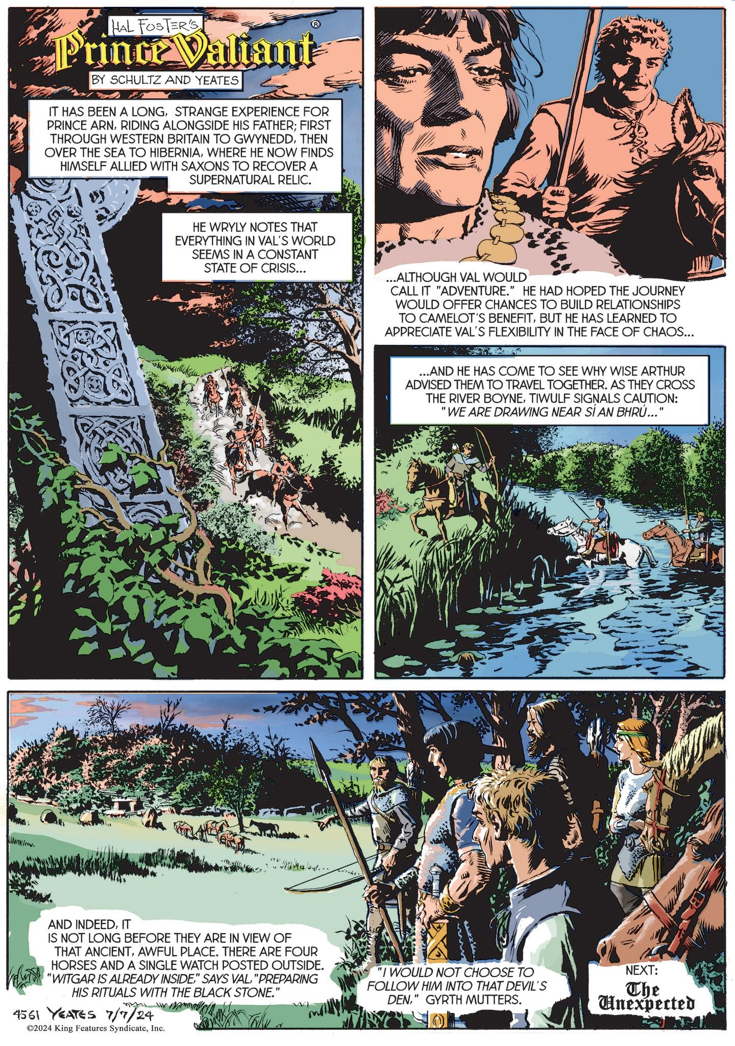 Tree OCR: HAL FOSTER'S Prince Valiant BY SCHULTZ AND YEATES IT HAS BEEN A LONGSTRANGE EXPERIENCE FOR PRINCE ARNRIDING ALONGSIDE HIS FATHER; FIRST THROUGH WESTERN BRITAIN TO GWYNEDDTHEN OVER THE SEA TO HIBERNIAWHERE HE NOW FINDS HIMSELF ALLIED WITH SAXONS TO RECOVER A SUPERNATURAL RELIC. HE WRYLY NOTES THAT EVERYTHING IN VAL'S WORLD SEEMS IN A CONSTANT STATE OF CRISIS... Mihale... AND INDEEDIT IS NOT LONG BEFORE THEY ARE IN VIEW OF THAT ANCIENTAWFUL PLACE. THERE ARE FOUR HORSES AND A SINGLE WATCH POSTED OUTSIDE. VWTH "WITGAR IS ALREADY INSIDE" SAYS VAL "PREPARING HIS RITUALS WITH THE BLACK STONE." ???? 4561 YEATES 7/7/24 ©2024 King Features SyndicateInc. ...ALTHOUGH VAL WOULD CALL IT "ADVENTURE." HE HAD HOPED THE JOURNEY WOULD OFFER CHANCES TO BUILD RELATIONSHIPS TO CAMELOT'S BENEFITBUT HE HAS LEARNED TO APPRECIATE VAL'S FLEXIBILITY IN THE FACE OF CHAOS... ...AND HE HAS COME TO SEE WHY WISE ARTHUR ADVISED THEM TO TRAVEL TOGETHER. AS THEY CROSS THE RIVER BOYNETIWULF SIGNALS CAUTION: "WE ARE DRAWING NEAR SÍ AN BHRÚ..." "I WOULD NOT CHOOSE TO FOLLOW HIM INTO THAT DEVIL'S DEN" GYRTH MUTTERS. NEXT: The Unexpected HAL FOSTER'S Prince Valiant BY SCHULTZ AND YEATES IT HAS BEEN A LONGSTRANGE EXPERIENCE FOR PRINCE ARNRIDING ALONGSIDE HIS FATHER ; FIRST THROUGH WESTERN BRITAIN TO GWYNEDDTHEN OVER THE SEA TO HIBERNIAWHERE HE NOW FINDS HIMSELF ALLIED WITH SAXONS TO RECOVER A SUPERNATURAL RELIC . HE WRYLY NOTES THAT EVERYTHING IN VAL'S WORLD SEEMS IN A CONSTANT STATE OF CRISIS ... Mihale ... AND INDEEDIT IS NOT LONG BEFORE THEY ARE IN VIEW OF THAT ANCIENTAWFUL PLACE . THERE ARE FOUR HORSES AND A SINGLE WATCH POSTED OUTSIDE . VWTH " WITGAR IS ALREADY INSIDE" SAYS VAL " PREPARING HIS RITUALS WITH THE BLACK STONE . " ???? 4561 YEATES 7/7/24 © 2024 King Features SyndicateInc. ... ALTHOUGH VAL WOULD CALL IT " ADVENTURE . " HE HAD HOPED THE JOURNEY WOULD OFFER CHANCES TO BUILD RELATIONSHIPS TO CAMELOT'S BENEFITBUT HE HAS LEARNED TO APPRECIATE VAL'S FLEXIBILITY IN THE FACE OF CHAOS ... ... AND HE HAS COME TO SEE WHY WISE ARTHUR ADVISED THEM TO TRAVEL TOGETHER . AS THEY CROSS THE RIVER BOYNETIWULF SIGNALS CAUTION : " WE ARE DRAWING NEAR SÍ AN BHRÚ ... " " I WOULD NOT CHOOSE TO FOLLOW HIM INTO THAT DEVIL'S DEN" GYRTH MUTTERS . NEXT : The Unexpected