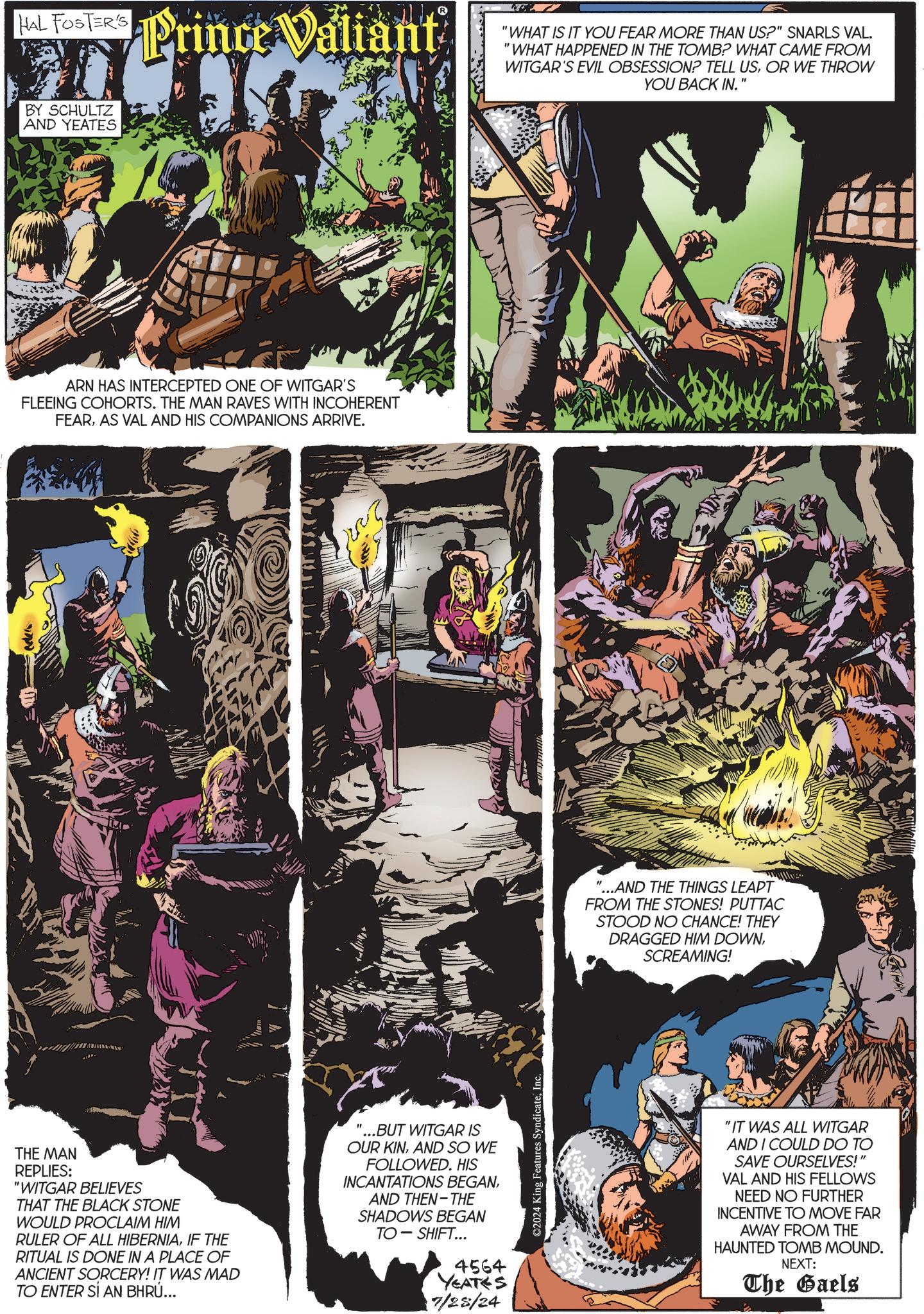 Fictional character OCR: HAL FOSTER'S BY SCHULTZ AND YEATES Prince Valiant ARN HAS INTERCEPTED ONE OF WITGAR'S FLEEING COHORTS. THE MAN RAVES WITH INCOHERENT FEARAS VAL AND HIS COMPANIONS ARRIVE. THE MAN REPLIES: "WITGAR BELIEVES THAT THE BLACK STONE WOULD PROCLAIM HIM RULER OF ALL HIBERNIAIF THE RITUAL IS DONE IN A PLACE OF ANCIENT SORCERY! IT WAS MAD TO ENTER SÍ AN BHRÚ... '...BUT WITGAR IS OUR KINAND SO WE FOLLOWED. HIS INCANTATIONS BEGANAND THEN THE SHADOWS BEGAN TO-SHIFT... 4564 YEATES 7/25/24 ©2024 King Features SyndicateInc. "WHAT IS IT YOU FEAR MORE THAN US?" SNARLS VAL. "WHAT HAPPENED IN THE TOMB? WHAT CAME FROM WITGAR'S EVIL OBSESSION? TELL USOR WE THROW YOU BACK IN." "...AND THE THINGS LEAPT FROM THE STONES! PUTTAC STOOD NO CHANCE! THEY DRAGGED HIM DOWNSCREAMING! "IT WAS ALL WITGAR AND I COULD DO TO SAVE OURSELVES!" VAL AND HIS FELLOWS NEED NO FURTHER INCENTIVE TO MOVE FAR AWAY FROM THE HAUNTED TOMB MOUND. NEXT: The Gaels HAL FOSTER'S BY SCHULTZ AND YEATES Prince Valiant ARN HAS INTERCEPTED ONE OF WITGAR'S FLEEING COHORTS . THE MAN RAVES WITH INCOHERENT FEARAS VAL AND HIS COMPANIONS ARRIVE . THE MAN REPLIES : " WITGAR BELIEVES THAT THE BLACK STONE WOULD PROCLAIM HIM RULER OF ALL HIBERNIAIF THE RITUAL IS DONE IN A PLACE OF ANCIENT SORCERY ! IT WAS MAD TO ENTER SÍ AN BHRÚ ... ' ... BUT WITGAR IS OUR KINAND SO WE FOLLOWED . HIS INCANTATIONS BEGANAND THEN THE SHADOWS BEGAN TO - SHIFT ... 4564 YEATES 7/25/24 © 2024 King Features SyndicateInc. " WHAT IS IT YOU FEAR MORE THAN US ? " SNARLS VAL . " WHAT HAPPENED IN THE TOMB ? WHAT CAME FROM WITGAR'S EVIL OBSESSION ? TELL USOR WE THROW YOU BACK IN . " " ... AND THE THINGS LEAPT FROM THE STONES ! PUTTAC STOOD NO CHANCE ! THEY DRAGGED HIM DOWNSCREAMING ! " IT WAS ALL WITGAR AND I COULD DO TO SAVE OURSELVES ! " VAL AND HIS FELLOWS NEED NO FURTHER INCENTIVE TO MOVE FAR AWAY FROM THE HAUNTED TOMB MOUND . NEXT : The Gaels