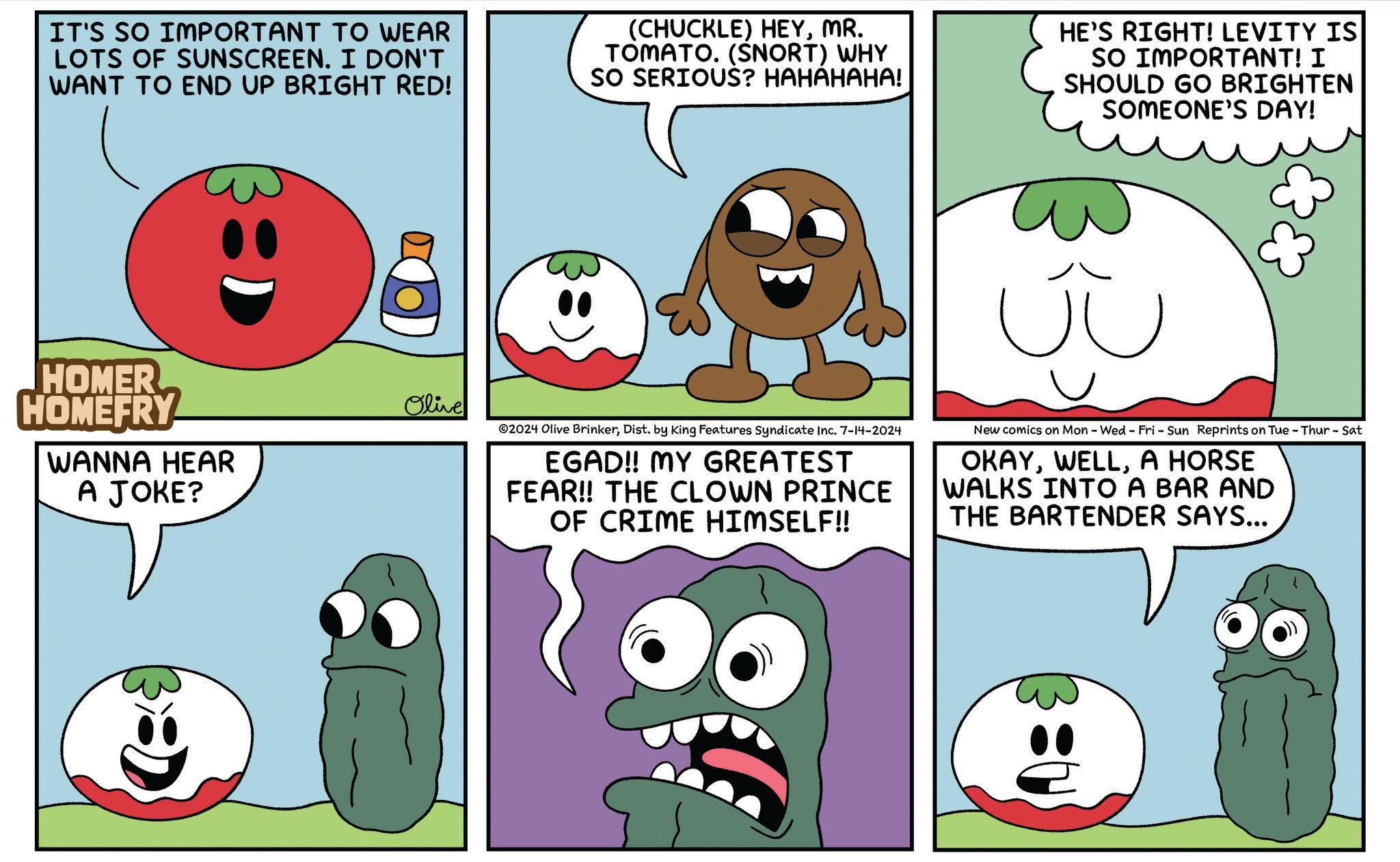 Organ OCR: IT'S SO IMPORTANT TO WEAR LOTS OF SUNSCREEN. I DON'T I WANT TO END UP BRIGHT RED! (CHUCKLE) HEYMR. TOMATO. (SNORT) WHY SO SERIOUS? HAHAHAHA! HE'S RIGHT! LEVITY IS SO IMPORTANT! I SHOULD GO BRIGHTEN SOMEONE'S DAY! HOMER HOMEFRY WANNA HEAR A JOKE? Olive ? 2024 Olive BrinkerDist. by King Features Syndicate Inc. 7-14-2024 EGAD!! MY GREATEST FEAR!! THE CLOWN PRINCE OF CRIME HIMSELF!! New comics on Mon - Wed - Fri - Sun Reprints on Tue - Thur - Sat OKAYA HORSE WALKS INTO A BAR AND THE BARTENDER SAYS... IT'S SO IMPORTANT TO WEAR LOTS OF SUNSCREEN . I DON'T I WANT TO END UP BRIGHT RED ! ( CHUCKLE ) HEYMR . TOMATO . ( SNORT ) WHY SO SERIOUS ? HAHAHAHA ! HE'S RIGHT ! LEVITY IS SO IMPORTANT ! I SHOULD GO BRIGHTEN SOMEONE'S DAY ! HOMER HOMEFRY WANNA HEAR A JOKE ? Olive ? 2024 Olive BrinkerDist . by King Features Syndicate Inc. 7-14-2024 EGAD !! MY GREATEST FEAR !! THE CLOWN PRINCE OF CRIME HIMSELF !! New comics on Mon - Wed - Fri - Sun Reprints on Tue - Thur - Sat OKAYA HORSE WALKS INTO A BAR AND THE BARTENDER SAYS ...