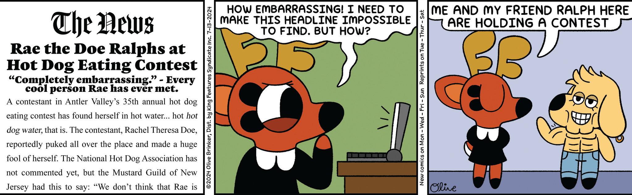 Illustration OCR: The News Rae the Doe Ralphs at Hot Dog Eating Contest "Completely embarrassing." - Every cool person Rae has ever met. A contestant in Antler Valley's 35th annual hot dog eating contest has found herself in hot water... hot hot dog waterreportedly puked all over the place and made a huge fool of herself. The National Hot Dog Association has not commented yetbut the Mustard Guild of New Jersey had this to say: "We don't think that Rae is HOW EMBARRASSING! I NEED TO MAKE THIS HEADLINE IMPOSSIBLE TO FIND. BUT HOW? 2024 Olive BrinkerDist. by King Features Syndicate Inc. 7-13-2024 ME AND MY FRIEND RALPH HERE ARE HOLDING A CONTEST BBU New comics on Mon - Wed - Fri - Sun Reprints on Tue - Thur - Sat Olive The News Rae the Doe Ralphs at Hot Dog Eating Contest " Completely embarrassing . " - Every cool person Rae has ever met . A contestant in Antler Valley's 35th annual hot dog eating contest has found herself in hot water ... hot hot dog waterthat is . The contestantRachel Theresa Doereportedly puked all over the place and made a huge fool of herself . The National Hot Dog Association has not commented yetbut the Mustard Guild of New Jersey had this to say : " We don't think that Rae is HOW EMBARRASSING ! I NEED TO MAKE THIS HEADLINE IMPOSSIBLE TO FIND . BUT HOW ? 2024 Olive BrinkerDist . by King Features Syndicate Inc. 7-13-2024 ME AND MY FRIEND RALPH HERE ARE HOLDING A CONTEST BBU New comics on Mon - Wed - Fri - Sun Reprints on Tue - Thur - Sat Olive