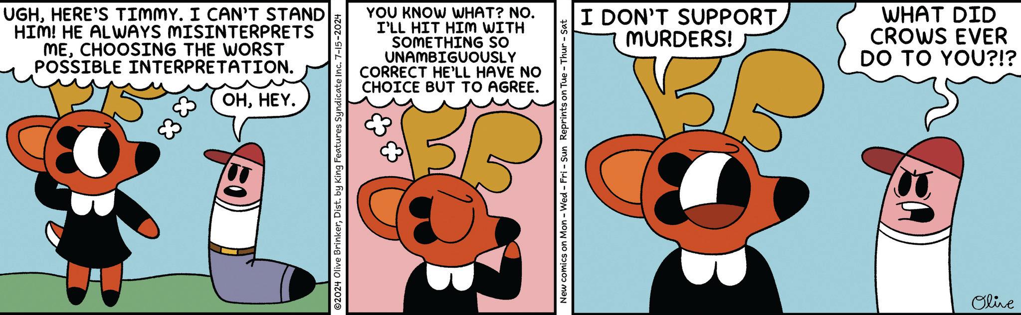 Pleased OCR: UGHHERE'S TIMMY. I CAN'T STAND HIM! HE ALWAYS MISINTERPRETS MECHOOSING THE WORST POSSIBLE INTERPRETATION. 83 83 OHHEY. YOU KNOW WHAT? NO. I'LL HIT HIM WITH SOMETHING SO UNAMBIGUOUSLY CORRECT HE'LL HAVE NO CHOICE BUT TO AGREE. ©2024 Olive BrinkerDist. by King Features Syndicate Inc. 7-15-2024 I DON'T SUPPORT MURDERS! WHAT DID CROWS EVER DO TO YOU?!? New comics on Mon - Wed - Fri - Sun Reprints on Tue - Thur-Sat Olive UGHHERE'S TIMMY . I CAN'T STAND HIM ! HE ALWAYS MISINTERPRETS MECHOOSING THE WORST POSSIBLE INTERPRETATION . 83 83 OHHEY . YOU KNOW WHAT ? NO . I'LL HIT HIM WITH SOMETHING SO UNAMBIGUOUSLY CORRECT HE'LL HAVE NO CHOICE BUT TO AGREE . © 2024 Olive BrinkerDist . by King Features Syndicate Inc. 7-15-2024 I DON'T SUPPORT MURDERS ! WHAT DID CROWS EVER DO TO YOU ? ! ? New comics on Mon - Wed - Fri - Sun Reprints on Tue - Thur - Sat Olive