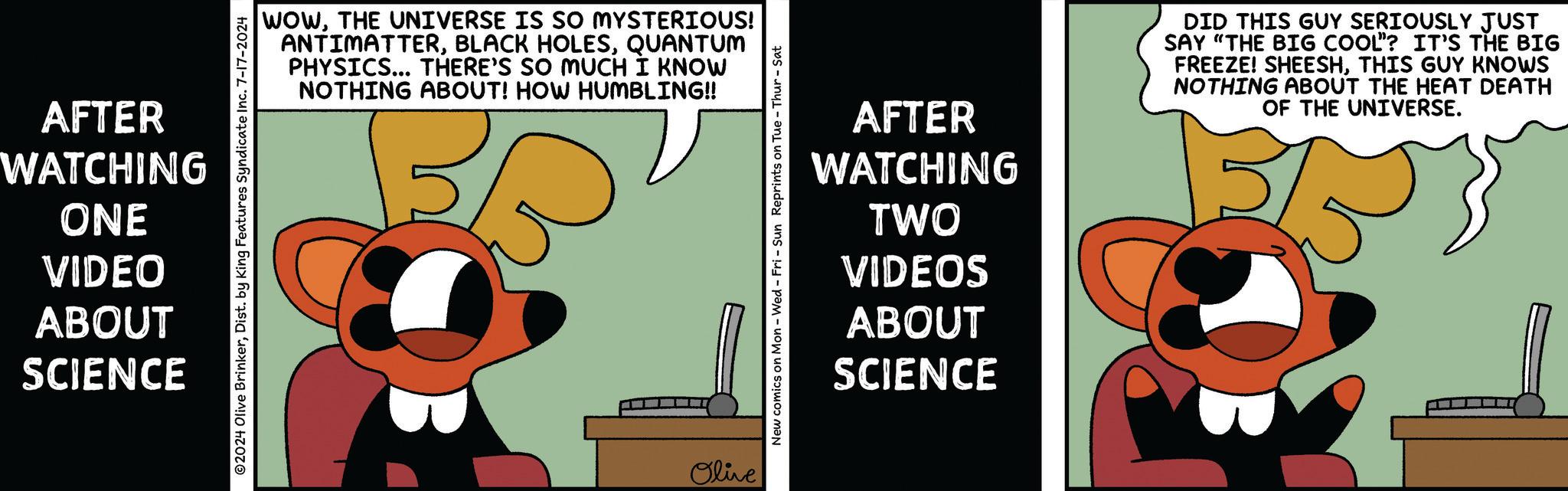 Humour OCR: AFTER WATCHING WOWTHE UNIVERSE IS SO MYSTERIOUS! ANTIMATTERQUANTUM PHYSICS... THERE'S SO MUCH I KNOW NOTHING ABOUT! HOW HUMBLING!! 2024 Olive BrinkerDist. by King Features Syndicate Inc. 7-17-2024 ONE VIDEO ABOUT SCIENCE Olive New comics on Mon - Wed - Fri - Sun Reprints on Tue-Thur - Sat AFTER WATCHING TWO VIDEOS ABOUT SCIENCE DID THIS GUY SERIOUSLY JUST SAY "THE BIG COOL? IT'S THE BIG FREEZE! SHEESHTHIS GUY KNOWS NOTHING ABOUT THE HEAT DEATH OF THE UNIVERSE. AFTER WATCHING WOWTHE UNIVERSE IS SO MYSTERIOUS ! ANTIMATTERBLACK HOLESQUANTUM PHYSICS ... THERE'S SO MUCH I KNOW NOTHING ABOUT ! HOW HUMBLING !! 2024 Olive BrinkerDist . by King Features Syndicate Inc. 7-17-2024 ONE VIDEO ABOUT SCIENCE Olive New comics on Mon - Wed - Fri - Sun Reprints on Tue - Thur - Sat AFTER WATCHING TWO VIDEOS ABOUT SCIENCE DID THIS GUY SERIOUSLY JUST SAY " THE BIG COOL ? IT'S THE BIG FREEZE ! SHEESHTHIS GUY KNOWS NOTHING ABOUT THE HEAT DEATH OF THE UNIVERSE .