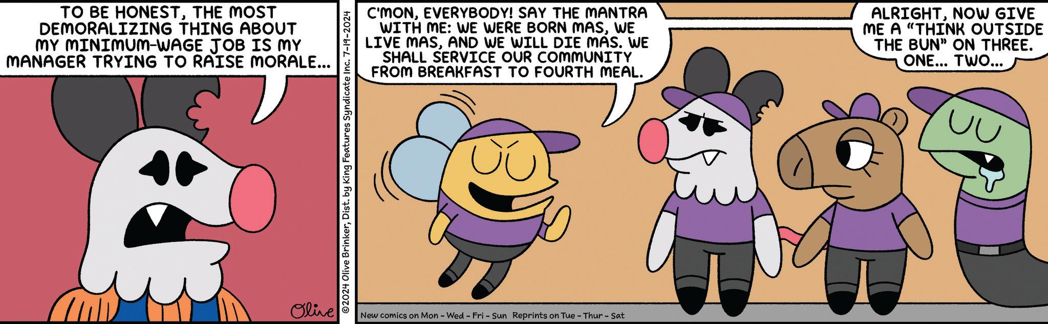 Mammal OCR: TO BE HONESTTHE MOST DEMORALIZING THING ABOUT MY MINIMUM-WAGE JOB IS MY MANAGER TRYING TO RAISE MORALE... Olive C'MONEVERYBODY! SAY THE MANTRA WITH ME: WE WERE BORN MASWE LIVE MASAND WE WILL DIE MAS. WE SHALL SERVICE OUR COMMUNITY FROM BREAKFAST TO FOURTH MEAL. ALRIGHTNOW GIVE ME A "THINK OUTSIDE THE BUN" ON THREE. ONE... TWO... UU 02024 Olive BrinkerDist. by King Features Syndicate Inc. 7-19-2024 New comics on Mon - Wed - Fri - Sun Reprints on Tue - Thur - Sat TO BE HONESTTHE MOST DEMORALIZING THING ABOUT MY MINIMUM - WAGE JOB IS MY MANAGER TRYING TO RAISE MORALE ... Olive C'MONEVERYBODY ! SAY THE MANTRA WITH ME : WE WERE BORN MASWE LIVE MASAND WE WILL DIE MAS . WE SHALL SERVICE OUR COMMUNITY FROM BREAKFAST TO FOURTH MEAL . ALRIGHTNOW GIVE ME A " THINK OUTSIDE THE BUN " ON THREE . ONE ... TWO ... UU 02024 Olive BrinkerDist . by King Features Syndicate Inc. 7-19-2024 New comics on Mon - Wed - Fri - Sun Reprints on Tue - Thur - Sat